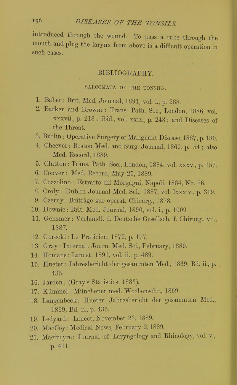 introduced through the wound. To pass a tube through the mouth and plug the larynx from above is a difficult operation in such cases. BIBLIOGBAPHY. SAECOMATA OF THE TONSILS. 1. Baber: Brit. Med. Journal, 1891, vol. i., p. 288. 2. Barker and Browne: Trans. Path. Soc, London, 1886, vol. xxxvii., p. 218 ; ibid., vol. xxix, p. 243 ; and Diseases of the Throat. 3. Butlin: Operative Surgery of Malignant Disease, 1887, p. 180. 4. Cheever: Boston Med. and Surg. Journal, 1869, p. 54; also Med. Becord, 1889. 5. Clutton: Trans. Path. Soc, London, 1884, vol. xxxv., p. 157. 6. Conver : Med. Becord, May 25, 1889. 7. Cozzolino : Estratto dil Morgagni, Napoli, 1884, No. 26. 8. Croly: Dublin Journal Med. Sci., 1887, vol. lxxxiv., p. 319. 9. Czerny: Beitrage zur operat. Chirurg, 1878. 10. Downie: Brit. Med. Journal, 1890, vol. i., p. 1009. 11. Genzmer : Yerhandl. d. Deutsche Gesellsch. f. Chirurg, vii., 1887. 12. Gorecki: Le Praticien, 1879, p. 177. 13. Gray: Internat. Journ. Med. Sci., February, 1889. 14. Homans: Lancet, 1891, vol. ii., p. 489. 15. Hueter: Jahresbericht der gesammten Med., 1869, Bd. ii., p. . 435. 16. Jarden: (Gray's Statistics, 1883). 17. Kivmmel: Miinchener med. Wochenschr., 1869. 18. Langenbeck: Hueter, Jahresbericht der gesammten Med., 1869, Bd. ii., p. 435. 19. Ledyarcl: Lancet, November 23, 1889. 20. MacCoy: Medical News, February 2,1889. 21. Macintyre: Journal of Laryngology and Bhinology, vol. v., p. 411.