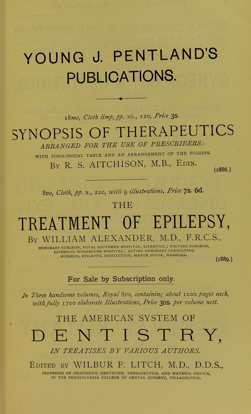 PUBLICATIONS. iSmo, Cloth limp, pp. xii., 120, Price 3s. SYNOPSIS OF THERAPEUTICS ARRANGED FOR THE USE OF PRESCRIBERS : WITH POSOLOGICAL TABLE AND AN ARRANGEMENT OF THE POISONS. By R. S. AITCHISON, M.B., Edin. (1806.) 8vo, Cloth, pp. x., 220, with 9 illustrations, Price 7s. 6d. THE TREATMENT OF EPILEPSY, By WILLIAM ALEXANDER, M.D., F.R.C.S., HONORARY SURGEON, ROYAL SOUTHERN HOSPITAL, LIVERPOOL ; VISITING SURGEON, LIVERPOOL WORKHOUSE HOSPITAL ; ACTING HONORARY CONSULTING SURGEON, EPILEPTIC INSTITUTION, MANOR HOUSE, MAGHULL. (1889.) For Sale by Subscription only. Jn Three handsome volumes, Royal Svo, containing about 1000 pages each, with fully 1700 elaborate Illustrations, Price 30s. per volume nett. THE AMERICAN SYSTEM OF DENTISTRY, IN TREATISES BY VARIOUS AUTHORS. Edited by WILBUR F. LITCH, M.D., D.D.S., PROFESSOR OF PROSTHETIC DENTISTRY, THERAPEUTICS, AND MATERIA MEDICA, IN THE PENNSYLVANIA COLLEGE OF DENTAL SURGERY, PHILADELPHIA.