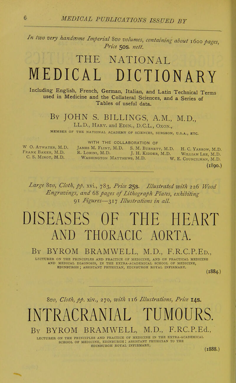 0 In two very handsvme Imperial 8vo volumes, containing about 1600 pages, Price 50s. nett. THE NATIONAL MEDICAL DICTIONARY Including English, French, German, Italian, and Latin Technical Terms used in Medicine and the Collateral Sciences, and a Series of Tables of useful data. By JOHN S. BILLINGS, A.M., M.D., LL.D., Harv. and Edin., D.C.L., Oxon., MEMBER OF THE NATIONAL ACADEMY OP SCIENCES, SURGEON, U.S.A., ETC. WITH THE COLLABORATION OF W O. Atwater, M.D. James M. Flint, M.D. S. M. Burnett, M.D. H. C. Yarrow M D Frank Baker, M.D. R. Lorini, M.D. J. H. Kidder, M.D. William Lee, M.D. C. S. Minot, M.D. Washington Matthews, M.D. W. E. Councilman, M.D. (1890.) Large 8vo, Cloth, pp. xvi., 783, Price 25s. Illustrated with 226 Wood Engravings, and 68 pages of Lithograph Plates, exhibiting 91 Figures—317 Illustrations in all. DISEASES OF THE HEART AND THORACIC AORTA. By BYROM BRAMWELL, M.D., F.R.C.P.Ed., LECTURER ON THE PRINCIPLES AND PRACTICE OF MEDICINE, AND ON PRACTICAL MEDICINE AND MEDICAL DIAGNOSIS, IN THE EXTRA-ACADEMICAL SCHOOL OF MEDICINE, EDINBURGH J ASSISTANT PHYSICIAN, EDINBURGH ROYAL INFIRMARY. (1884.) 8vo, Cloth, pp. xiv., 270, with 116 Illustrations, Price 14s. INTRACRANIAL TUMOURS. By BYROM BRAMWELL, M.D., F.RC.P.Ed., LECTURER ON THE PRINCIPLES AND PRACTICE OF MEDICINE IN THE EXTRA-ACADEMICAL SCHOOL OF MEDICINE, EDINBURGH ; ASSISTANT PHYSICIAN TO THE EDINBURGH ROYAL INFIRMARY.