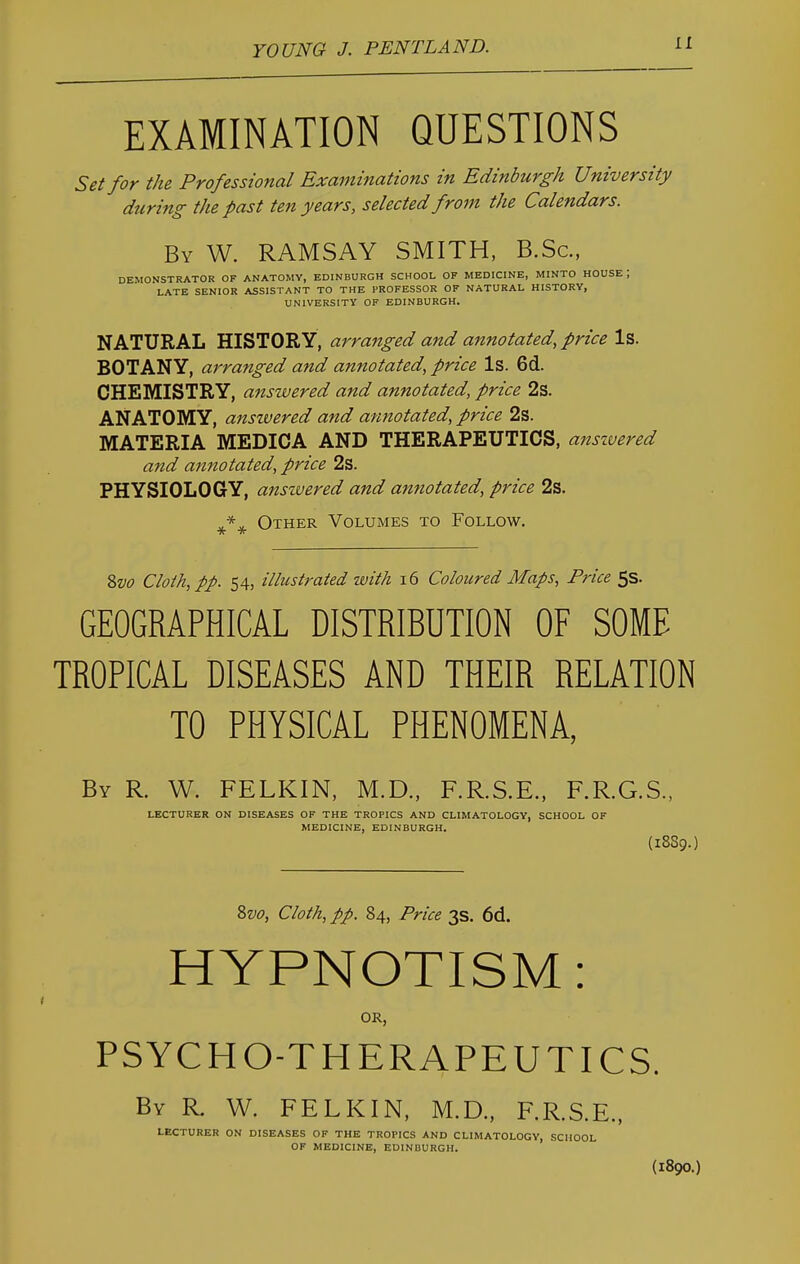 EXAMINATION QUESTIONS Set for the Professional Examinations in Edinburgh University during the past ten years, selected from the Calendars. By W. RAMSAY SMITH, B.Sc, DEMONSTRATOR OF ANATOMY, EDINBURGH SCHOOL OF MEDICINE, MINTO HOUSE J LATE SENIOR ASSISTANT TO THE PROFESSOR OF NATURAL HISTORY, UNIVERSITY OF EDINBURGH. NATURAL HISTORY, arranged and annotated, price Is. BOTANY, arranged and annotated, price Is. 6d. CHEMISTRY, answered and annotated, price 2s. ANATOMY, anszvered and annotated, price 2s. MATERIA MEDICA AND THERAPEUTICS, anszvered and annotated, price 2s. PHYSIOLOGY, anszvered and annotated, price 2s. Other Volumes to Follow. Svo Cloth, pp. 54, illustrated with 16 Coloured Maps, Price 5s. GEOGRAPHICAL DISTRIBUTION OF SOME TROPICAL DISEASES AND THEIR RELATION TO PHYSICAL PHENOMENA, By R. W. FELKIN, M.D., F.R.S.E., F.R.G.S., LECTURER ON DISEASES OF THE TROPICS AND CLIMATOLOGY, SCHOOL OF MEDICINE, EDINBURGH. (18S9.) Svo, Cloth, pp. 84, Price 3s. 6d. HYPNOTISM: OR, PSYCHO-THERAPEUTICS. By R W. FELKIN, M.D., F.R.S.E., LECTURER ON DISEASES OF THE TROPICS AND CLIMATOLOGY, SCHOOL OF MEDICINE, EDINBURGH. (1890.)