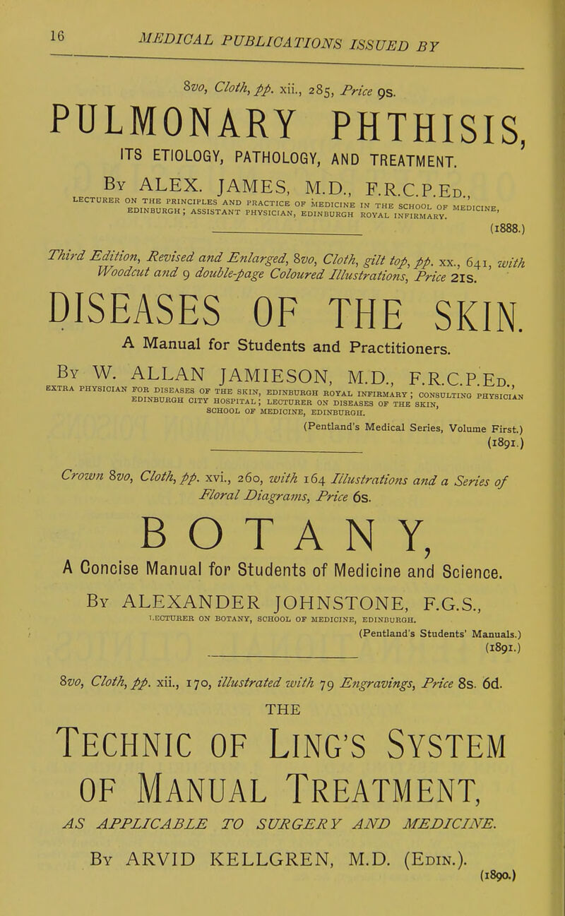 8vo, Cloth, pp. xii., 285, Price os. PULMONARY PHTHISIS, ITS ETIOLOGY, PATHOLOGY, AND TREATMENT. ' By ALEX. JAMES, M.D., F.R.C.P.Ed. LECTURER ON THE PRINCIPLES AND PRACTICE OF MEDICINE IN THE SCHOOL OF MFnrrmp- EDINBURGH J ASSISTANT PHYSICIAN, EDINBURGH ROYAL INFIRMARY^ MED'C'NE' (1888.) Third Edition, Revised and Enlarged, 8vo, Cloth, gilt top, pp. xx., 641, with Woodcut and 9 double-page Coloured Illustrations Price 2IS DISEASES OF THE SKIN. A Manual for Students and Practitioners. By W. ALLAN JAMIESON, M.D., F.RCPEd EXTRA PHYSICIAN FOR DISEASES OF THE SKIN, EDINBURGH ROYAL INFIRMARY \ CONSULTING PHYSICIAN EDINBURGH CITY HOSPITAL J LECTURER ON DISEASES OF THE SKIN ™YSICIAN SCHOOL OF MEDICINE, EDINBURGH, (Pentland's Medical Series, Volume First.) (1891.) Crown 8vo, Cloth, pp. xvi., 260, with 164 Illustrations and a Series of Floral Diagrams, Price 6s. BOTANY, A Concise Manual for Students of Medicine and Science. By ALEXANDER JOHNSTONE, F.G.S., LECTURER ON BOTANY, SCHOOL OF MEDICINE, EDINBURGH. (Pentland's Students' Manuals.) (1891.) 8vo, Cloth, pp. xii., 170, illustrated zuith 79 Engravings, Price 8s. 6d. THE Technic of Lincs System of Manual Treatment, AS APPLICABLE TO SURGERY AND MEDICINE. By ARVID KELLGREN, M.D. (Edin.). (1890.)