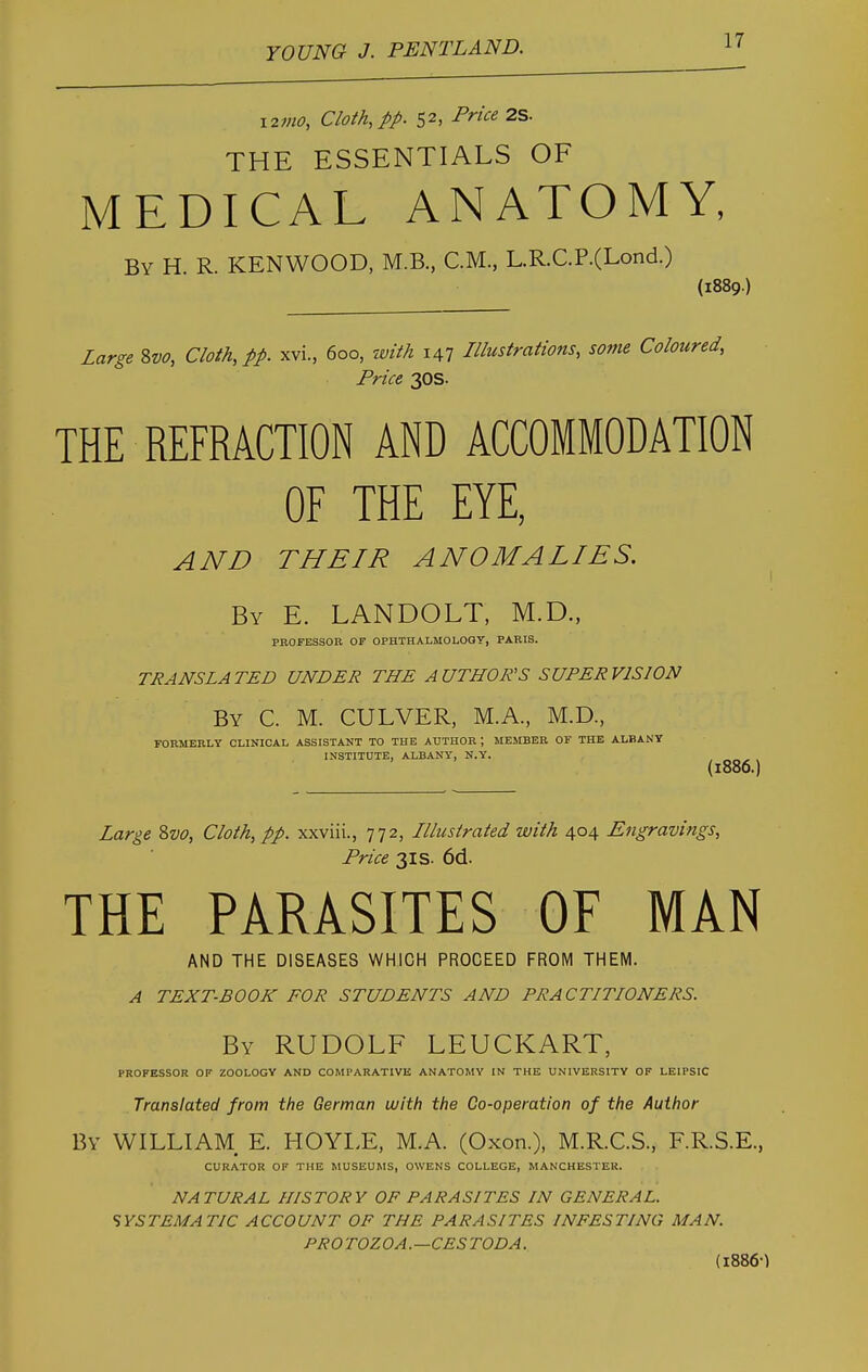 12/no, Cloth, pp. 52, Price 2S. THE ESSENTIALS OF MEDICAL ANATOMY, By H R. KENWOOD, M.B., CM, L.R.C.P.(Lond.) (1889.) Large 8vo, Cloth, pp. xvi, 6oo, with 147 Illustrations, some Coloured, Price 30s. THE REFRACTION AND ACCOMMODATION OF THE EYE, AND THEIR ANOMALIES. By E. LANDOLT, M.D., PROFESSOR OP OPHTHALMOLOGY, PARIS. TRANSLATED UNDER THE AUTHOR'S SUPERVISION By C. M. CULVER, M.A, M.D, FORMERLY CLINICAL ASSISTANT TO THE AUTHOR ; MEMBER OF THE ALBANY INSTITUTE, ALBANY, N.Y. (l886.) Large Svo, Cloth, pp. xxviii., 772, Illustrated with 404 Engravings, Price 31 s. 6d. THE PARASITES OF MAN AND THE DISEASES WHICH PROCEED FROM THEM. A TEXT-BOOK FOR STUDENTS AND PRACTITIONERS. By RUDOLF LEUCKART, PROFESSOR OF ZOOLOGY AND COMPARATIVE ANATOMY IN THE UNIVERSITY OF LEIPSIC Translated from the German with the Co-operation of the Author By WILLIAM E. HOYLE, M.A. (Oxon.), M.R.C.S, F.R.S.E, CURATOR OF THE MUSEUMS, OWENS COLLEGE, MANCHESTER. NATURAL HISTORY OF PARASITES IN GENERAL. SYSTEMATIC ACCOUNT OF THE PARASITES INFESTING MAN. PROTOZOA.—CESTODA. (1886)