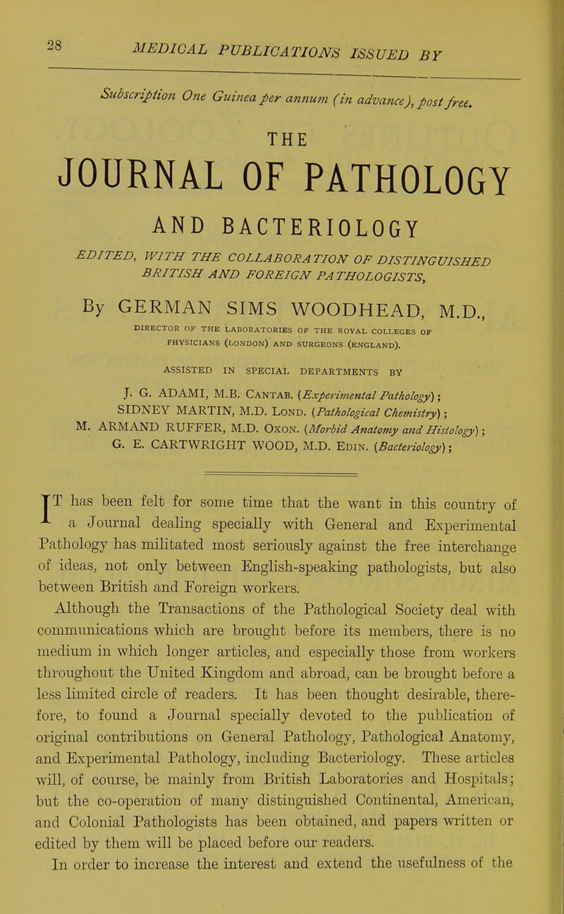 Subscription One Guinea per annum (in advance), post free. THE JOURNAL OF PATHOLOGY AND BACTERIOLOGY EDITED, WITH THE COLLABORATION OF DISTINGUISHED BRITISH AND FOREIGN PATHOLOGISTS, By GERMAN SIMS WOODHEAD, M.D., DIRECTOR OF THE LABORATORIES OF THE ROYAL COLLEGES OF PHYSICIANS (LONDON) AND SURGEONS (ENGLAND). ASSISTED IN SPECIAL DEPARTMENTS BY J. G. AD AMI, M.B. Cantab. {Experimental Pathology); SIDNEY MARTIN, M.D. Lond. (Pathological Chemistry); M. ARMAND RUFFER, M.D. Oxon. {Morbid Anatomy and Histology); G. E. CARTWRIGHT WOOD, M.D. Edin. {Bacteriology); TT has been felt for some time that the want in this country of a Journal dealing specially with General and Experimental Pathology has militated most seriously against the free interchange of ideas, not only between English-speaking pathologists, but also between British and Foreign workers. Although the Transactions of the Pathological Society deal with communications which are brought before its members, there is no medium in which longer articles, and especially those from workers throughout the United Kingdom and abroad, can be brought before a less limited circle of readers. It has been thought desirable, there- fore, to found a Journal specially devoted to the publication of original contributions on General Pathology, Pathological Anatomy, and Experimental Pathology, including Bacteriology. These articles will, of course, be mainly from British Laboratories and Hospitals; but the co-operation of many distinguished Continental, American, and Colonial Pathologists has been obtained, and papers written or edited by them will be placed before our readers. In order to increase the interest and extend the usefulness of the