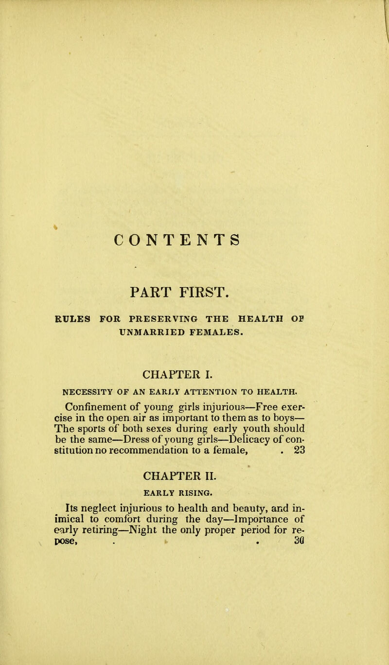 CONTENTS PART FIRST. RULES FOR PRESERVING THE HEALTH OE UNMARRIED FEMALES. CHAPTER I. NECESSITY OF AN EARLY ATTENTION TO HEALTH. Confinement of young girls injurious—Free exer- cise in the open air as important to them as to boys— The sports of both sexes during early youth should be the same—Dress of young girls—Delicacy of con- stitution no recommendation to a female, . 23 CHAPTER II. EARLY RISING. Its neglect injurious to health and beauty, and in- imical to comfort during the day—Importance of early retiring—Night the only proper period for re- pose, . . 30