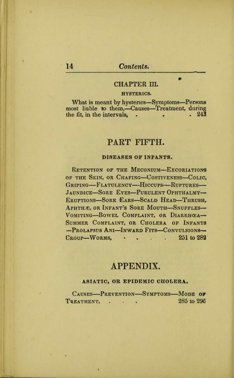 CHAPTER IIL HYSTERICS. What is meant by hystencs—Symptoms—Persons most liable to them,—Causes—^Treatment, during the fit, in the intervals, . . . 243 PART FIFTH. DISEASES OF INFANTS. RjETENTION OF THE MECONIUM—ExCORIATIONa OF THE Skin, or Chafing—Costiveness—Colic, Griping—Flatulency—Hiccups—Ruptures— Jaundice—Sore Eyes—Purulent Ophthalmy— Eruptions—Sore Ears—Scald Head—^Thrush, APHTH-t, OR Infant's Sore Mouth—Snuffles— Vomiting—Bowel Complaint, or Diarrhcea— Summer Complaint, or Cholera of Infants —Prolapsus Ani—Inward Fits—Convulsions- Croup-Worms, ' . . 251 to 283 APPENDIX. ASIATIC, OR EPIDEMIC CHOLERA. Causes—Prevention—Symptoms—Mode of Treatment, ... 285 to 296