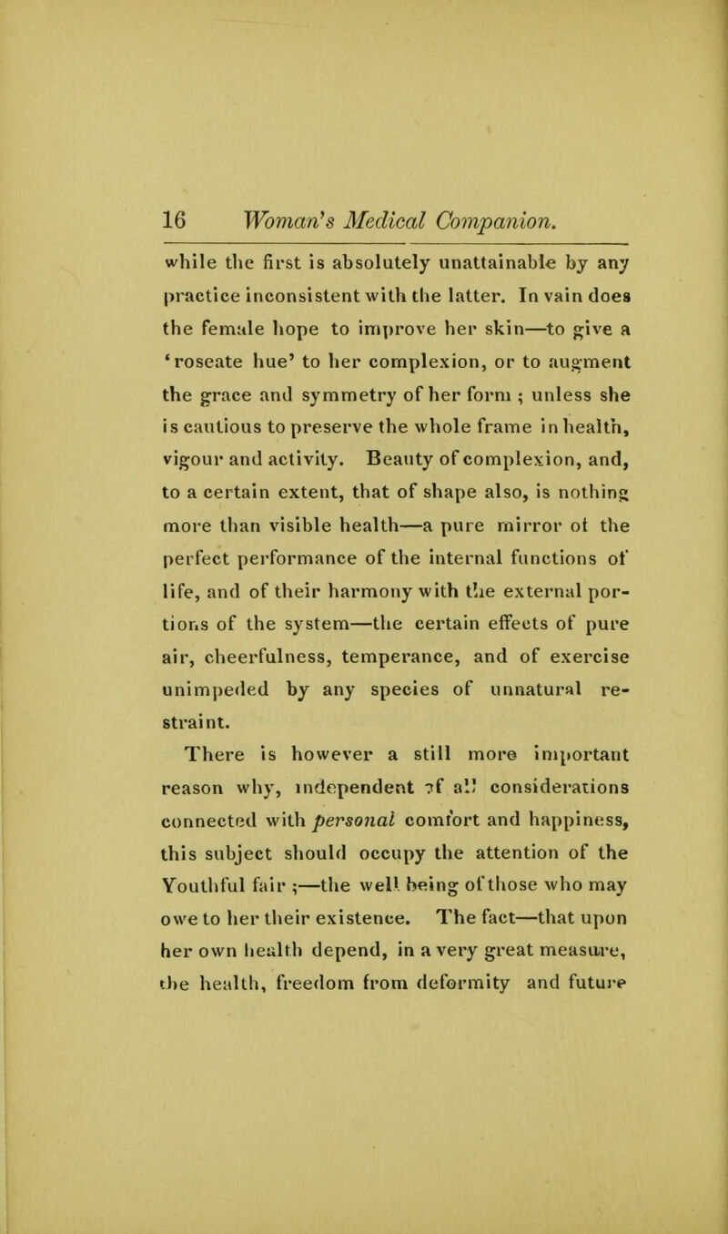 while the first is absolutely unattainable by any practice inconsistent with the latter. In vain does the female hope to improve her skin—^to give a 'roseate hue' to her complexion, or to aug-ment the grace and symmetry of her form ; unless she is cautious to preserve the whole frame in health, vigour and activity. Beauty of complexion, and, to a certain extent, that of shape also, is nothing more than visible health—a pure mirror ot the perfect performance of the internal functions of life, and of their harmony with t!ie external por- tions of the system—the certain effects of pure air, cheerfulness, temperance, and of exercise unimpeded by any species of unnatural re- straint. There is however a still more important reason why, independent 7f al! considerations connected personal comfort and happiness, this subject should occupy the attention of the Youthful fair ;—the welll. being of those who may owe to her their existence. The fact—that upon her own health depend, in a very great measare, the health, freedom from deformity and futui-e