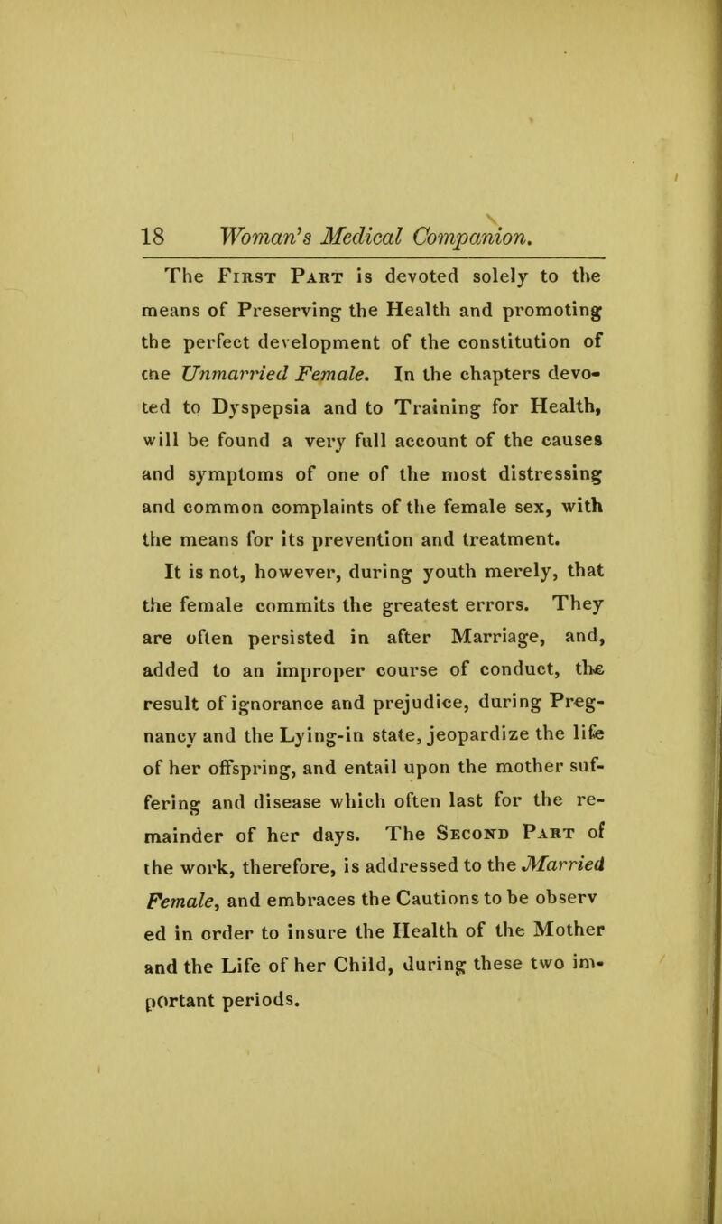 The FinsT Paut is devoted solely to the means of Preserving the Health and promoting the perfect development of the constitution of Che Unmarried Female. In the chapters devo- ted to Dyspepsia and to Training for Health, will be found a very full account of the causes and symptoms of one of the most distressing and common complaints of the female sex, with the means for its prevention and treatment. It is not, however, during youth mierely, that the female commits the greatest errors. They are often persisted in after Marriage, and, added to an improper course of conduct, the result of ignorance and prejudice, during Preg- nancy and the Lying-in state, jeopardize the life of her offspring, and entail upon the mother suf- fering and disease which often last for the re- mainder of her days. The Second Pakt of the work, therefore, is addressed to the Married Female^ and embraces the Cautions to be observ ed in order to insure the Health of the Mother and the Life of her Child, during these two im- portant periods.