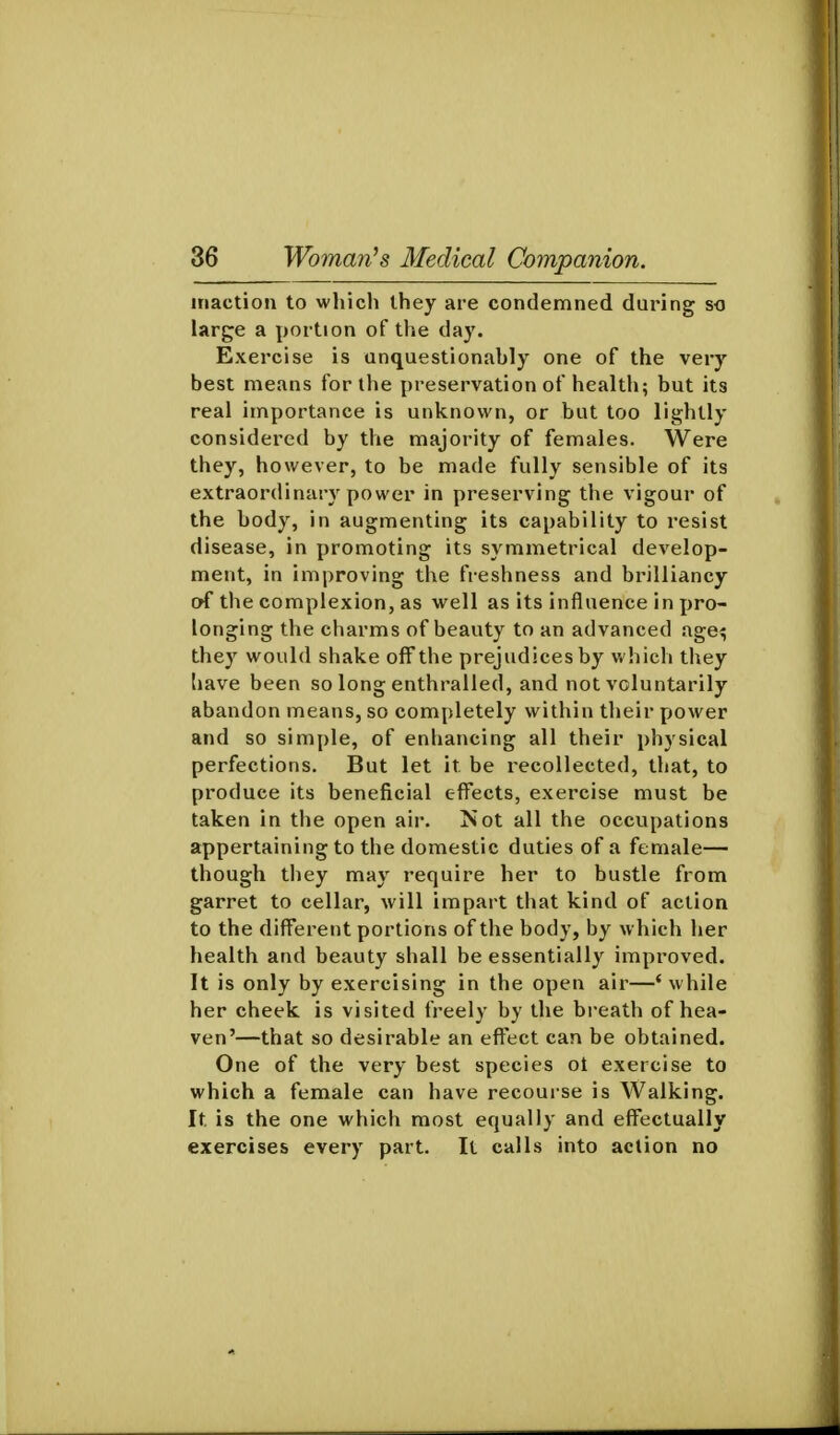 inaction to which they are condemned during so large a portion of the day. Exercise is unquestionably one of the very best means for the preservation of health; but its real importance is unknown, or but too lightly considered by the majority of females. Were they, however, to be made fully sensible of its extraordinary power in preserving the vigour of the body, in augmenting its capability to resist disease, in promoting its symmetrical develop- ment, in improving the freshness and brilliancy of the complexion, as well as its influence in pro- longing the charms of beauty to an advanced age^ they would shake off the prejudices by which they Imve been so long enthralled, and not voluntarily abandon means, so completely within their power and so simple, of enhancing all their physical perfections. But let it be recollected, that, to produce its beneficial efi'ects, exercise must be taken in the open air. Not all the occupations appertaining to the domestic duties of a female— though they may require her to bustle from garret to cellar, will impart that kind of action to the different portions of the body, by which her health and beauty shall be essentially improved. It is only by exercising in the open air—'while her cheek is visited freely by the breath of hea- ven'—that so desirable an effect can be obtained. One of the very best species ot exercise to which a female can have recoui se is Walking. It is the one which most equally and effectually exercises every part. It calls into action no