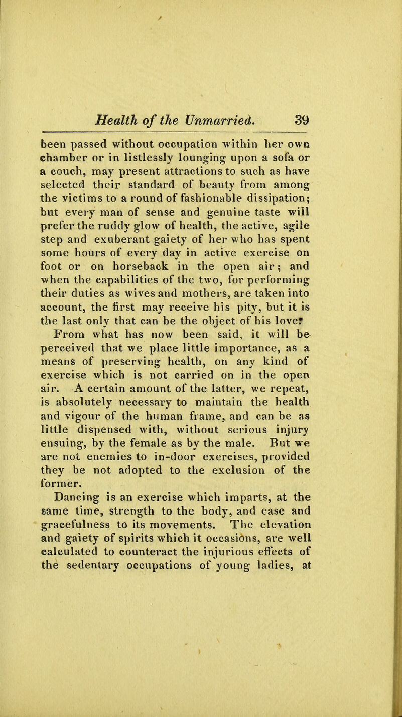 been passed without occupation within her own chamber or in listlessly lounging upon a sofa or a couch, may present attractions to such as have selected their standard of beauty from among the victims to a round of fashionable dissipation? but every man of sense and genuine taste will prefer the ruddy glow of health, the active, agile step and exuberant gaiety of her who has spent some hours of every day in active exercise on foot or on horseback in the open air; and when the capabilities of the two, for performing their duties as wives and mothers, are taken into account, the first may receive his pity, but it is the last only that can be the object of his lover From what has now been said, it will be perceived that we place little importance, as a means of preserving health, on any kind of exercise which is not carried on in the open air. A certain amount of the latter, we repeat, is absolutely necessary to maintain the health and vigour of the human frame, and can be as little dispensed with, without serious injury ensuing, by the female as by the male. But we are not enemies to in-door exercises, provided they be not adopted to the exclusion of the former. Dancing is an exercise which imparts, at the same time, strength to the body, and ease and gracefulness to its movements. The elevation and gaiety of spirits which it occasions, are well calculated to counteract the injurious effects of the sedentary occupations of young ladies, at