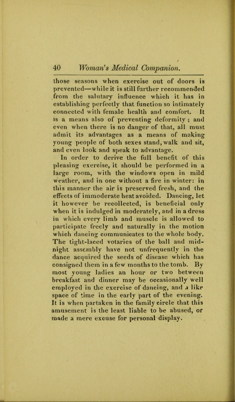 those seasons when exercise out of doors is prevented—while it is still further recommended from the salutary influence which it has in establishing perfectly that function so intimately connected with female health and comfort. It IS a means also of pi'eventing deformity ; and even when there is no danger of that, all must admit its advantages as a means of making young people of both sexes stand, walk and sit, and even look and speak to advantage. In order to derive the full benefit of this pleasing exercise, it should be performed in a large room, with the windows open in mild weather, and in one without a fire in winter: in this manner the air is preserved fresh, and the effects of immoderate heat avoided. Dancing, let it however be recollected, is beneficial only when it is indulged in moderately, and in a dress in whicli every limb and muscle is allowed to participate freely and naturally in the motion which dancing communicates to the whole body. The tight-laced votaries of the ball and mid- night assembly have not unfrequently in the dance acquired the seeds of disease which has consigned them in a few months to the tomb. By most young ladies an hour or two between breakfast and dinner may be occasionally well employed in the exercise of dancing, and a like space of time in the early part of the evening. It is when partaken in the family circle that this amusement is the least liable to be abused, or made a mere excuse for personal display.