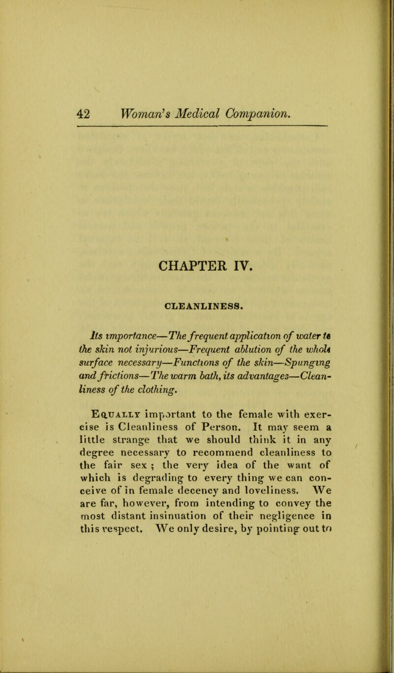 CHAPTER IV. CLEANLINESS. Its importance—The frequent application of water t« the skin not injurious—Frequent ablution of the whoU surface necessary—Functions of the skin—Spunging and frictions—The warm bath, its advantages—Clean- liness of the clothing. EauALLY important to the female with exer- cise is Cleanliness of Person. It may seem a little strange that we should think it in any degree necessary to recommend cleanliness to the fair sex ; the very idea of the want of which is degrading to every thing we can con- ceive of in female decency and loveliness. We are far, however, from intending to convey the most distant insinnation of their negligence in this respect. We only desire, by pointing- out to