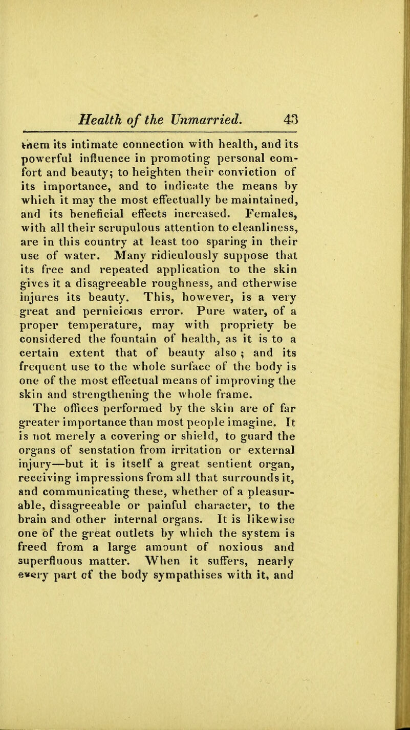 trtem its intimate connection with health, and its powerful influence in promoting personal com- fort and beauty; to heighten their conviction of its importance, and to indicate the means by which it may the most effectually be maintained, and its beneficial effects increased. Females, with all their scrupulous attention to cleanliness, are in this country at least too sparing in their use of water. Many ridiculously suppose that its free and i-epeated application to the skin gives it a disagreeable roughness, and otherwise injures its beauty. This, however, is a very great and pernicicAis error. Pure water, of a proper temperature, may with propriety be considered the fountain of health, as it is to a certain extent that of beauty also ; and its frequent use to the whole surface of the body is one of the most eff'ectual means of improving the skin and strengthening the wliole frame. The offices performed by the skin are of far greater importance than most people imagine. It is not merely a covering or shield, to guard the organs of senstation from irritation or external injury—but it is itself a great sentient organ, receiving impressions from all that surrounds it, and communicating these, whether of a pleasur- able, disagreeable or painful character, to the brain and other internal organs. It is likewise one of the great outlets by wliich the system is freed from a large amount of noxious and superfluous matter. When it suffers, nearly ewery part of the body sympathises with it, and
