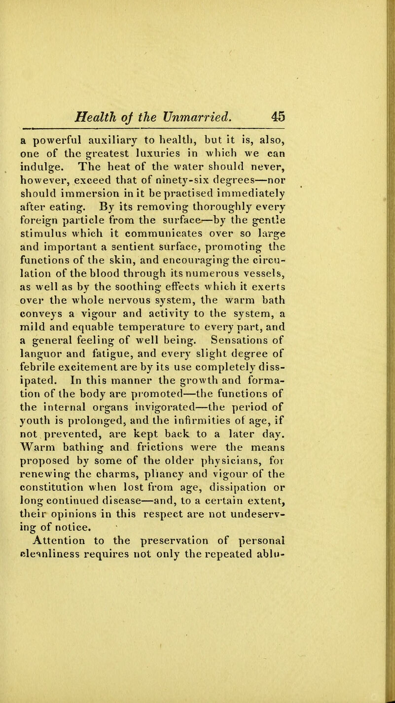 a powerful auxiliary to health, but it is, also, one of the greatest luxuries in which we can indulge. The heat of the water should never, however, exceed that of ninety-six degrees—nor should immersion in it he practised immediately after eating. By its removing thoroughly every foreign particle from the surface—by the gentle stimulus which it communicates over so large and important a sentient surface, promoting the functions of the skin, and encouraging the circu- lation of the blood through its numerous vessels, as well as by the soothing effects which it exerts over the whole nervous system, the warm bath conveys a vigour and activity to the system, a mild and equable temperature to every part, and a general feeling of well being. Sensations of languor and fatigue, and every slight degree of febrile excitement are by its use completely diss- ipated. In this manner the growth and forma- tion of the body are pi omoted—the functions of the internal organs invigorated—the period of youth is prolonged, and the infirmities of age, if not prevented, are kept back to a later day. Warm bathing and frictions were the means proposed by some of the older physicians, for renewing the charms, pliancy and vigour of the constitution wlien lost from age, dissipation or long continued disease—and, to a certain extent, their opinions in this respect are not undeserv- ing of notice. Attention to the preservation of personal cleanliness requires not only the repeated ablu-