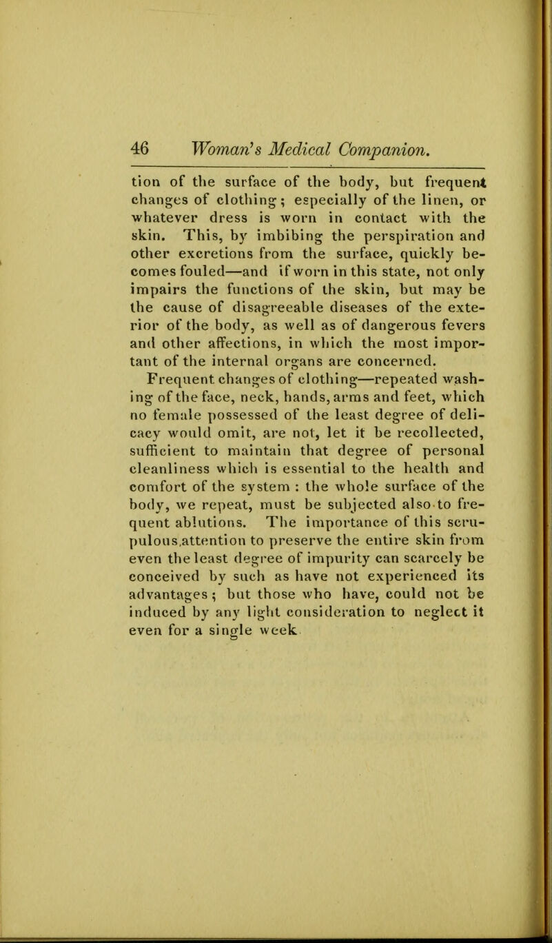 tion of the surface of the body, but frequent changes of clothing; especially of the linen, or whatever dress is worn in contact with the skin. This, by imbibing the perspiration and other excretions from the surface, quickly be- comes fouled—and if worn in this state, not only impairs the functions of the skin, but may be the cause of disagreeable diseases of the exte- rior of the body, as well as of dangerous fevers and other affections, in which the most impor- tant of the internal organs are concerned. Frequent changes of clothing—repeated wash- ing of the face, neck, hands, arms and feet, which no female possessed of the least degree of deli- cacy would omit, are not, let it be recollected, sufficient to maintain that degree of personal cleanliness which is essential to the health and comfort of the system : the whole surface of the body, we repeat, must be subjected also to fre- quent ablutions. The importance of this scru- pulous.attention to preserve the entire skin from even the least degree of impurity can scarcely be conceived by such as have not experienced its advantages ; but those who have, could not be induced by any light consideration to neglect it even for a single week