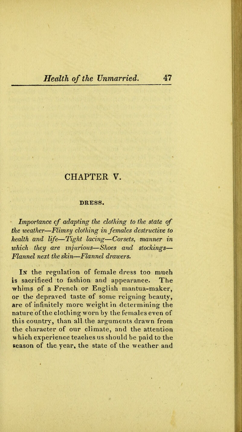 CHAPTER V. DRESS. Importance cf adapting the dotJdng to the state of the weather—Flimsy clothing in females destructive to health and life—Tight lacing—Corsets, manner in which they are injurious—Shoes and stockings— Flannel next the skin—Flannel drawers. Isr the regulation of female dress too much is sacrificed to fashion and appearance. The whims of a French or English mantua-maker, or th>e depraved taste of some reigning beauty, are of infinitely more weight in determining the nature of the clothing worn by the females even of this country, than all the arguments drawn from the character of our climate, and the attention which experience teaches us should be paid to the Reason of the year, the state of the weather and