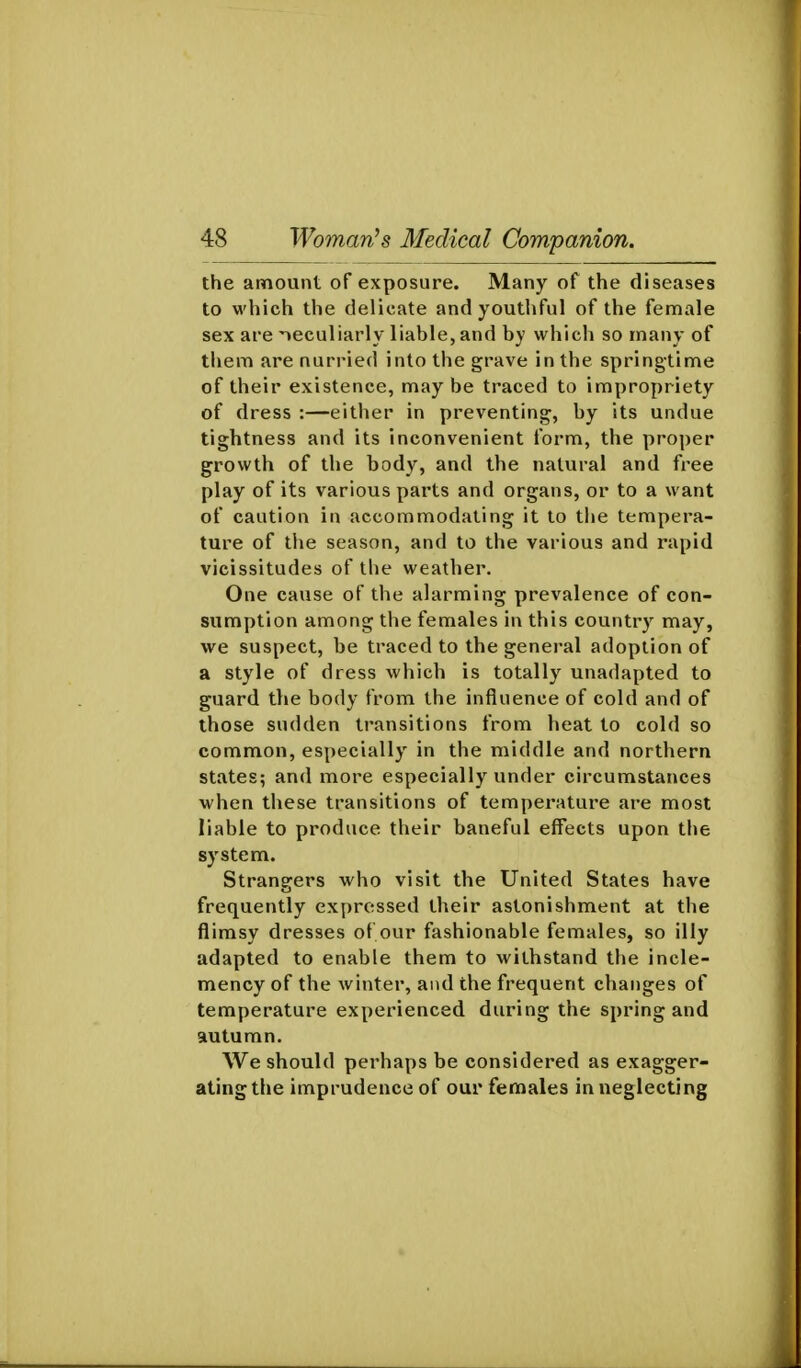 the amount of exposure. Many of the diseases to which the delicate and youthful of the female sex are 'leculiarly liable, and by which so many of them are nurried into the grave in the springtime of their existence, maybe traced to impropriety of dress :—either in preventing, by its undue tightness and its inconvenient form, the proper growth of the body, and the natural and free play of its various parts and organs, or to a want of caution in accommodating it to the tempera- ture of the season, and to the various and rapid vicissitudes of the weather. One cause of the alarming prevalence of con- sumption among the females in this country may, we suspect, be traced to the general adoption of a style of dress which is totally unadapted to guard tlie body from the influence of cold and of those sudden transitions from heat to cold so common, especially in the middle and northern states; and more especially under circumstances when these transitions of temperature are most liable to produce their baneful effects upon the system. Strangers who visit the United States have frequently expressed their astonishment at the flimsy dresses ol our fashionable females, so illy adapted to enable them to withstand the incle- mency of the winter, and the frequent changes of temperature experienced during the spring and autumn. We should perhaps be considered as exagger- ating the imprudence of our females in neglecting