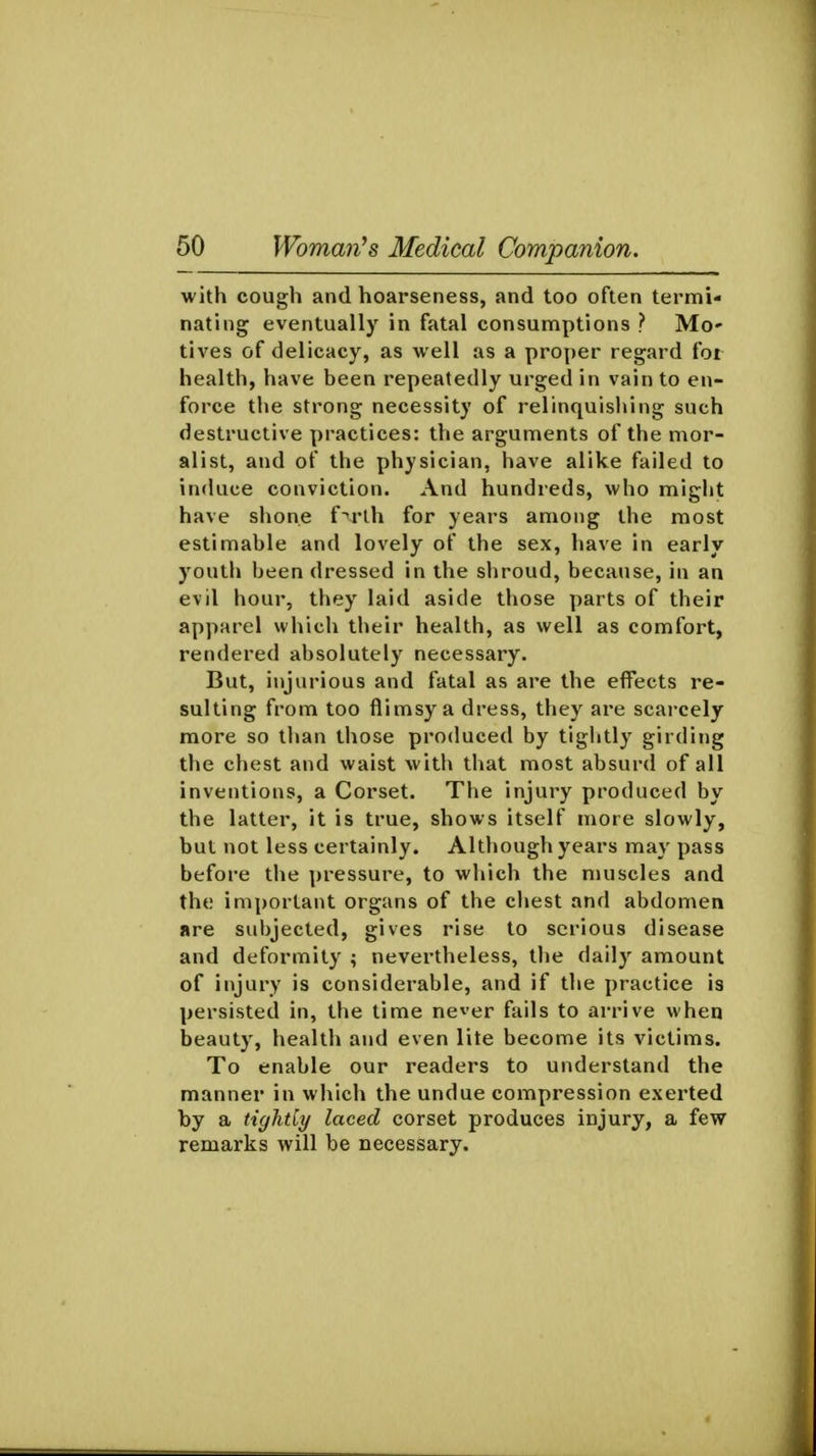 with cough and hoarseness, and too often termi- nating eventually in fatal consumptions ? Mc lives of delicacy, as well as a proper regard foi health, have been repeatedly urged in vain to en- force the strong necessity of relinquishing such destructive practices: the arguments of the mor- alist, and of the physician, have alike failed to induce conviction. And hundreds, who might have shone f^rlh for years among the most estimable and lovely of the sex, have in early youth been dressed in the shroud, because, in an evil hour, they laid aside those parts of their apparel which their health, as well as comfort, rendered absolutely necessary. But, injurious and fatal as are the effects re- sulting from too flimsy a dress, they are scarcely more so than those produced by tightly girding the chest and waist with that most absurd of all inventions, a Corset. The injury produced by the latter, it is true, shows itself more slowly, but not less certainly. Although years may pass before the pressure, to which the muscles and the important organs of the cliest and abdomen are suljjected, gives rise to serious disease and deformity ; nevertheless, the daily amount of injury is considerable, and if the practice is persisted in, the time ne^er fails to arrive when beauty, health and even lite become its victims. To enable our readers to understand the manner in which the undue compression exerted by a tightly laced corset produces injury, a few remarks will be necessary.