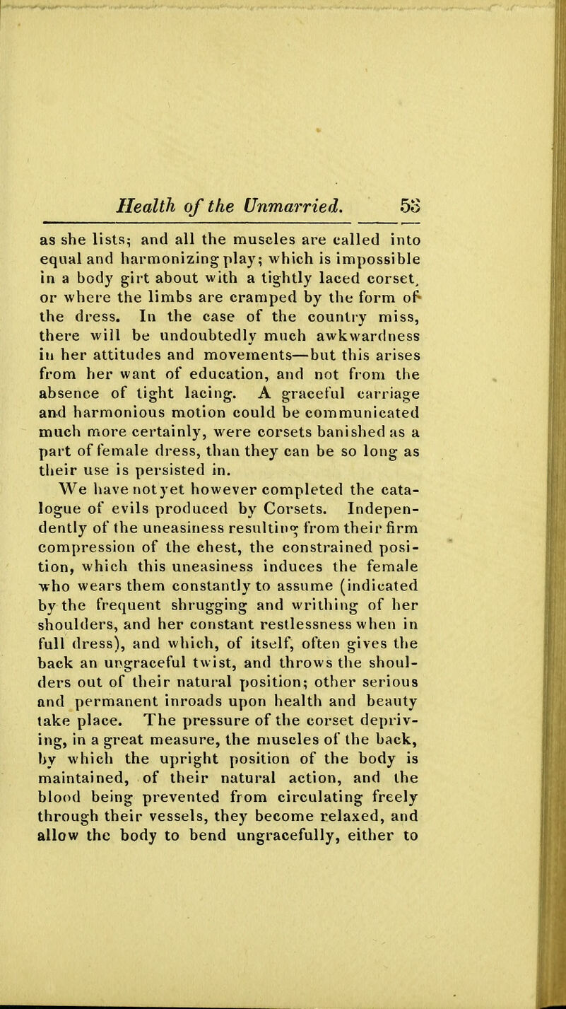as she lists^ and all the muscles are called into equal and harmonizing play; which is impossible in a body girt about with a tightly laced corset, or where the limbs are cramped by the form of^ the dress. In the case of the country miss, there will be undoubtedly much awkwardness in her attitudes and movements—but this arises from her want of education, and not from the absence of tight lacing. A graceful carriage and harmonious motion could be communicated much more certainly, were corsets banished as a part of female dress, than they can be so long as their use is persisted in. We havenotyet however completed the cata- logue of evils produced by Corsets. Indepen- dently of the uneasiness resultin<^ from their firm compression of the chest, the constrained posi- tion, which this uneasiness induces the female who wears them constantly to assume (indicated by the frequent shrugging and writhing of her shoulders, and her constant restlessness when in full dress), and which, of itself, often gives the back an ungraceful twist, and throws the shoul- ders out of their natui'al position; other serious and permanent inroads upon health and beauty take place. The pressure of the corset depriv- ing, in a great measure, the muscles of the back, by which the upright position of the body is maintained, of their natural action, and the blood being prevented from circulating freely through their vessels, they become relaxed, and allow the body to bend ungracefully, either to