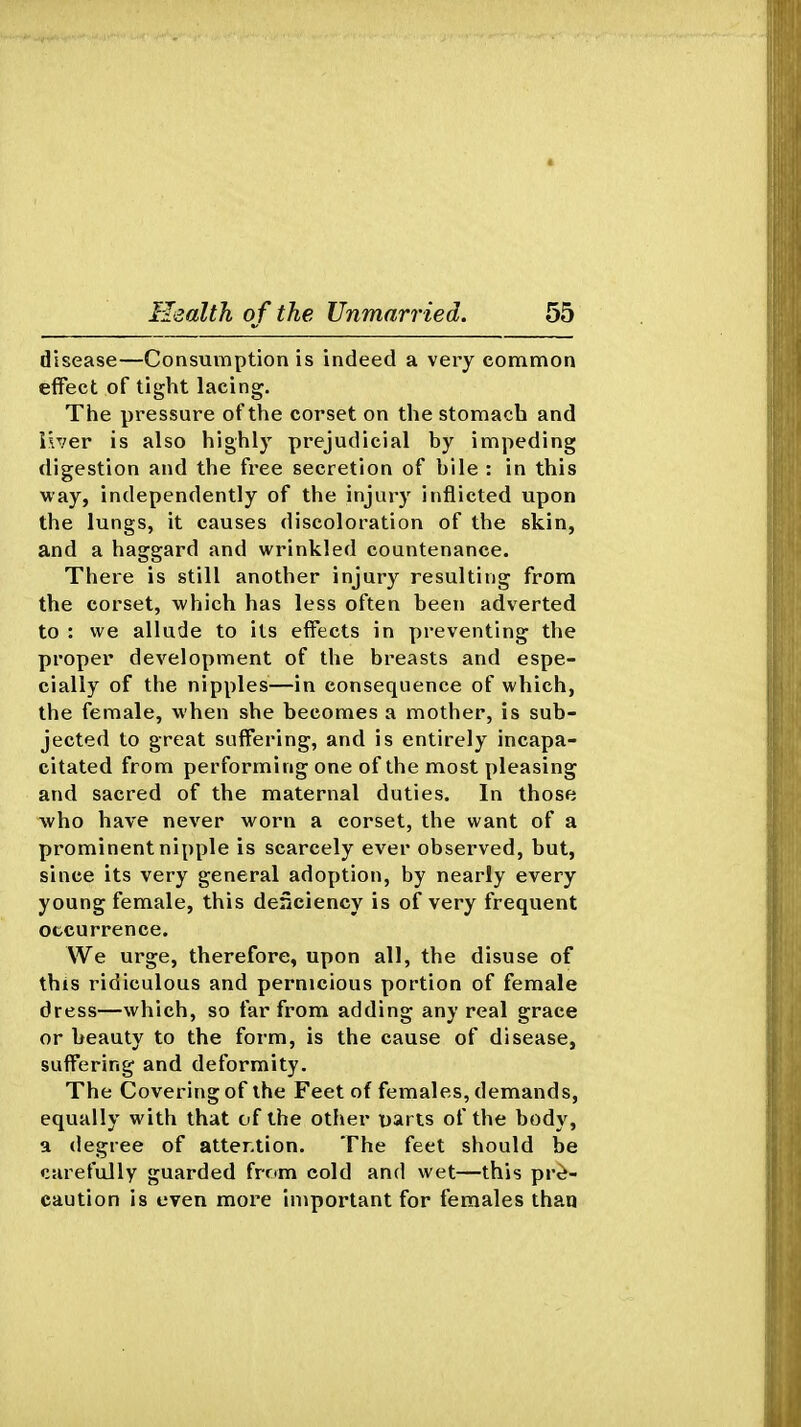 disease—Consumption is indeed a very common effect of tight lacing. The pressure of the corset on the stomach and iix'er is also highly prejudicial by impeding digestion and the free secretion of bile : in this way, independently of the injury inflicted upon the lungs, it causes discoloration of the skin, and a haggard and wrinkled countenance. There is still another injury resulting from the corset, which has less often been adverted to : we allude to its effects in preventing the proper development of the breasts and espe- cially of the nipples—in consequence of which, the female, when she becomes a mother, is sub- jected to great suffering, and is entirely incapa- citated from performing one of the most pleasing and sacred of the maternal duties. In those who have never worn a corset, the want of a prominent nipple is scarcely ever observed, but, since its very general adoption, by nearly every young female, this denciency is of very frequent occurrence. We urge, therefore, upon all, the disuse of this ridiculous and pernicious portion of female dress—which, so far from adding any real grace or beauty to the form, is the cause of disease, suffering and deformity. The Covering of the Feet of females, demands, equally with that of the other parts of the body, a degree of attention. The feet should be carefully guarded frnm cold and wet—this pre- caution is even more important for females than