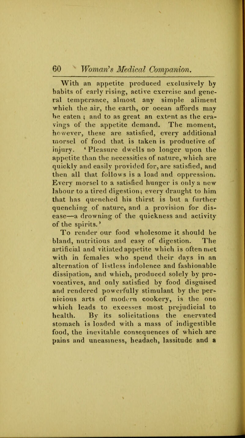 With an appetite produced exclusively by habits of early rising, active exercise and gene- ral temperance, almost any simple aliment which the air, the earth, or ocean affords may he eaten ; and to as great an extent as the cra- vings of the appetite demand. The moment, however, these are satisfied, every additional morsel of food that is taken is productive of injury. 'Pleasure dwells no longer upon the appetite than the necessities of nature, which are quickly and easily provided for, are satisfied, and then all that follows is a load and oppression. Every morsel to a satisfied hunger is only a new labour to a tired digestion; every draught to him that has quenched his thirst is but a further quenching of nature, and a provision for dis- ease—a drowning of the quickness and activity of the spirits.' To render our food wholesome it should be bland, nutritious and easy of digestion. The artificial and vitiated appetite which is often met with in females who spend their days in an alternation of listless indolence and fashionable dissipation, and which, produced solely by pro- vocatives, and only satisfied by food disguised and rendered powerfully stimulant by the per- nicious arts of modern cookery, is the one which leads to excesses most prejudicial to health. By its solicitations the enervated stomach is loaded with a mass of indigestible food, the inevitable consequences of which are pains and uneasiness, headach, lassitude and a