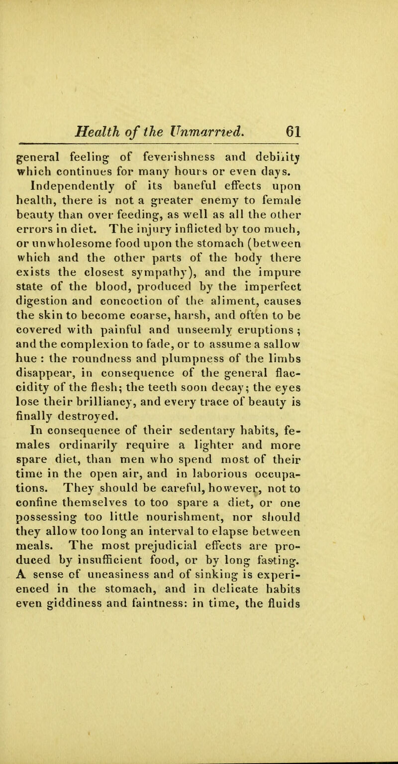general feeling of fevei-ishness and debility which continues for many hours or even days. Independently of its baneful effects upon health, there is not a greater enemy to female beauty than over feeding, as well as all the other errors in diet. The injury inflicted by too much, or unwholesome food upon the stomach (between which and the other parts of the body there exists the closest sympathy), and the impure state of the blood, produced by the imperfect digestion and concoction of the aliment, causes the skin to become coarse, harsh, and often to be covered with painful and unseemly eruptions ; and the complexion to fade, or to assume a sallow hue : the roundness and plumpness of the limbs disappear, in consequence of the general flac- cidity of the flesh; the teeth soon decay; the eyes lose their brilliancy, and every trace of beauty is finally destroyed. In consequence of their sedentary habits, fe- males ordinarily require a lighter and more spare diet, than men who spend most of their time in the open air, and in laborious occupa- tions. They should be careful, ho wever, not to confine themselves to too spare a diet, or one possessing too little nourishment, nor should they allow too long an interval to elapse between meals. The most prejudicial efi^ects are pro- duced by insufficient food, or by long fas'ting. A sense of uneasiness and of sinking is experi- enced in tlie stomach, and in delicate habits even giddiness and faintness: in time, the fluids