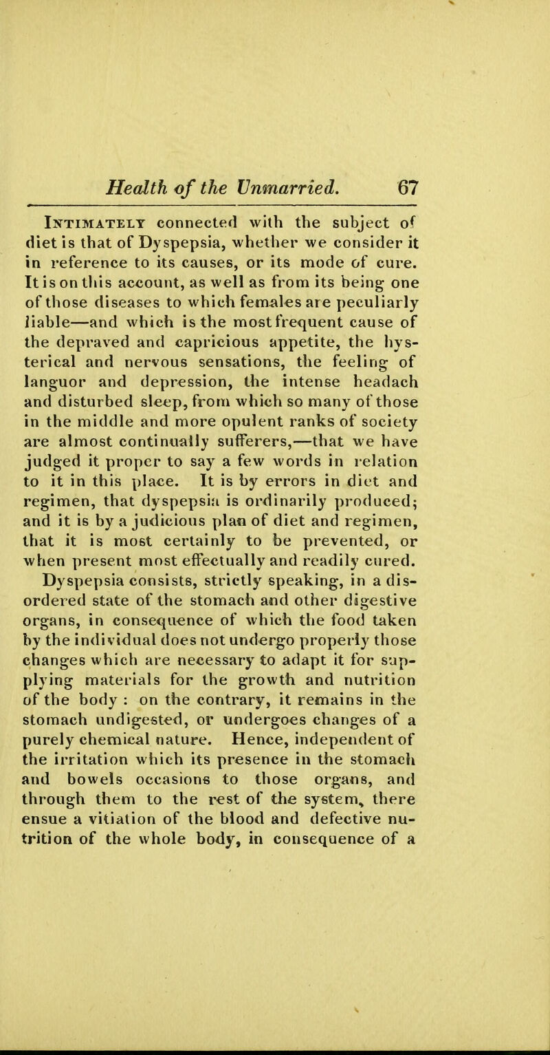 IjfTiMATELT Connected with the subject of diet is that of Dyspepsia, whether we consider it in reference to its causes, or its mode of cure. It is on this account, as well as from its being one of those diseases to which fem^tlesare peculiarly liable—and which is the mostfrequent cause of the depraved and capricious appetite, the hys- terical and nervous sensations, the feeling of languor and depression, the intense headach and disturbed sleep, from which so many of those in the middle and more opulent ranks of society are almost continually sulFerers,—that we have judged it proper to say a few words in relation to it in this place. It is by errors in diet and regimen, that dyspepsia is ordinarily produced; and it is by a judicious plan of diet and regimen, that it is most certainly to be prevented, or when present most effectually and readily cured. Dyspepsia consists, strictly speaking, in a dis- ordered state of the stomach and other digestive organs, in consequence of which the food taken by the individual does not undergo properly those changes which are necessary to adapt it for sup- plying materials for the growth and nutrition of the body : on the contrary, it remains in the stomach undigested, or undergoes changes of a purely chemical nature. Hence, independent of the irritation which its presence in the stomach and bowels occasions to those organs, and through them to the rest of the system, there ensue a vitiation of the blood and defective nu- trition of the whole body, in consequence of a