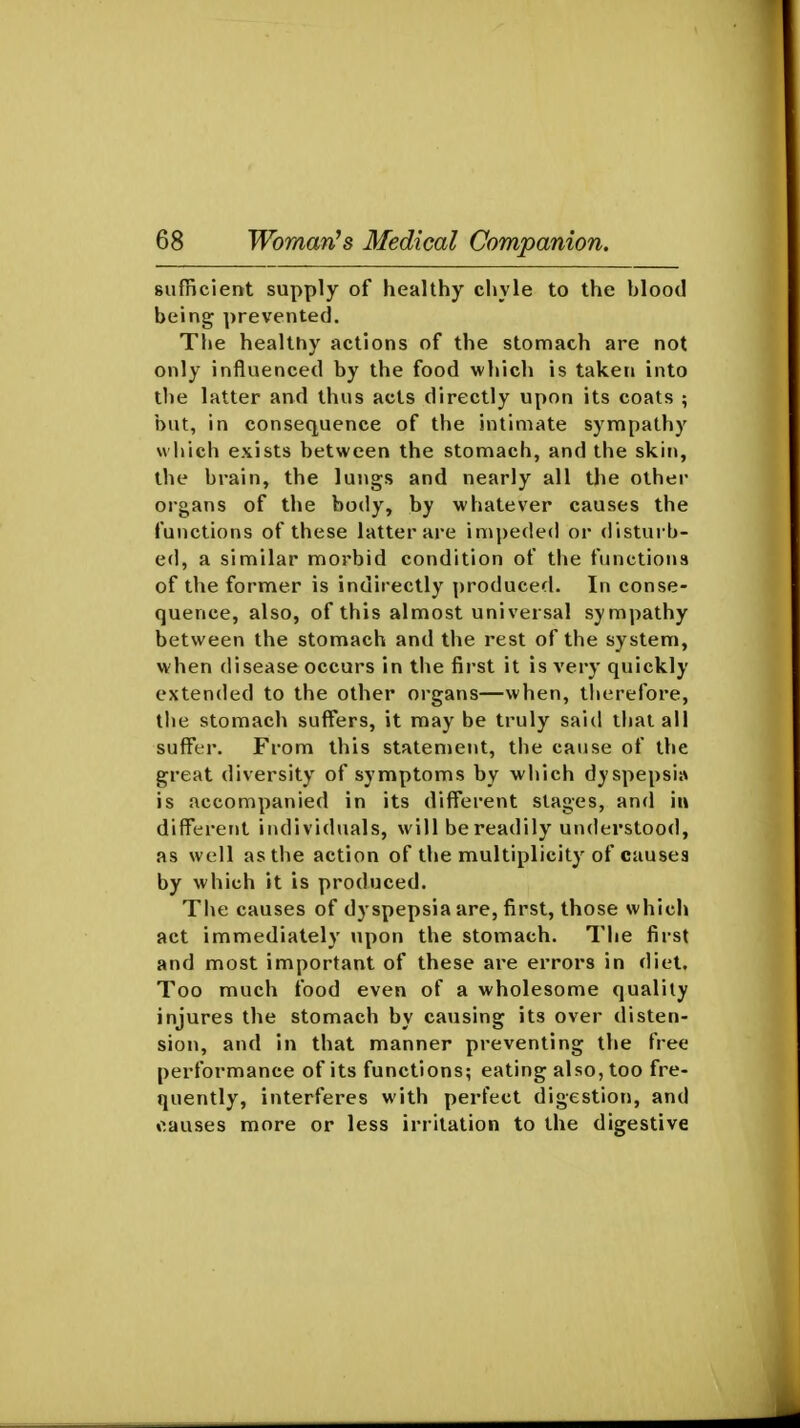 sufficient supply of healthy chyle to the blood being prevented. The healthy actions of the stomach are not only influenced by the food which is taken into the latter and thus acts directly upon its coats ; but, in consequence of the intimate sympathy which exists between the stomach, and the skin, the brain, the lungs and nearly all the other organs of the body, by whatever causes the functions of these latter are impeded or disturb- ed, a similar morbid condition of the functions of the former is indirectly produced. In conse- quence, also, of this almost universal sympathy between the stomach and the rest of the system, when disease occurs in the first it is very quickly extended to the other organs—when, therefore, tlie stomach suffers, it may be truly said that all suff^er. From this statement, the cause of the great diversity of symptoms by which dyspepsiiv is accompanied in its different stages, and in different individuals, will be readily understood, as well as the action of the multiplicity of causes by which it is produced. The causes of dyspepsia are, first, those which act immediately upon the stomach. The first and most important of these are errors in diet. Too much food even of a wholesome quality injures the stomach by causing its over disten- sion, and in that manner preventing the free performance of its functions; eating also, too fre- quently, interferes with perfect digestion, and «>.auses more or less irritation to the digestive
