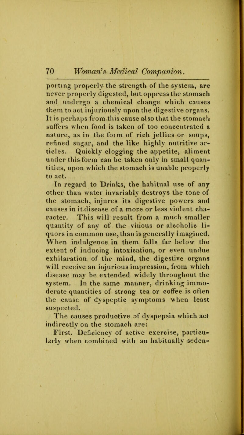porting properly the strength of the system, are never properly digested, but oppress the stomach and undergo a chemical change which causes them to act injuriously upon the digestive organs. It is perhaps from this cause a-lso that the stomach suffers when food is taken of too concentrated a nature, as in the foi m of rich jellies or soups, refined sugar, and the like highly nutritive ar- ticles. Quickly clogging the appetite, aliment under this form can be taken only in small quan- tities, upon which the stomach is unable properly to act. In regard to Drinks, the habitual use of any other than M-ater invariably destroys the tone of the stomach, injures its digestive powers and causes in it disease of a more or less violent cha- racter. This will result from a much smaller quantity of any of the vinous or alcoholic li- quors in common use, than is generally imagined. When indulgence in them falls far below the extent of inducing intoxication, or even undue exhilaration of the mind, the digestive organs will receive an injurious impression, from which disease may be extended widely throughout the system. In the same manner, drinking immo- derate quantities of strong tea or coffee is often the cause of dyspeptic symptoms when least suspected. The causes productive of dyspepsia which act indirectly on the stomach are: First. Deficiency of active exercise, particu- larly when combined with an habitually seden-