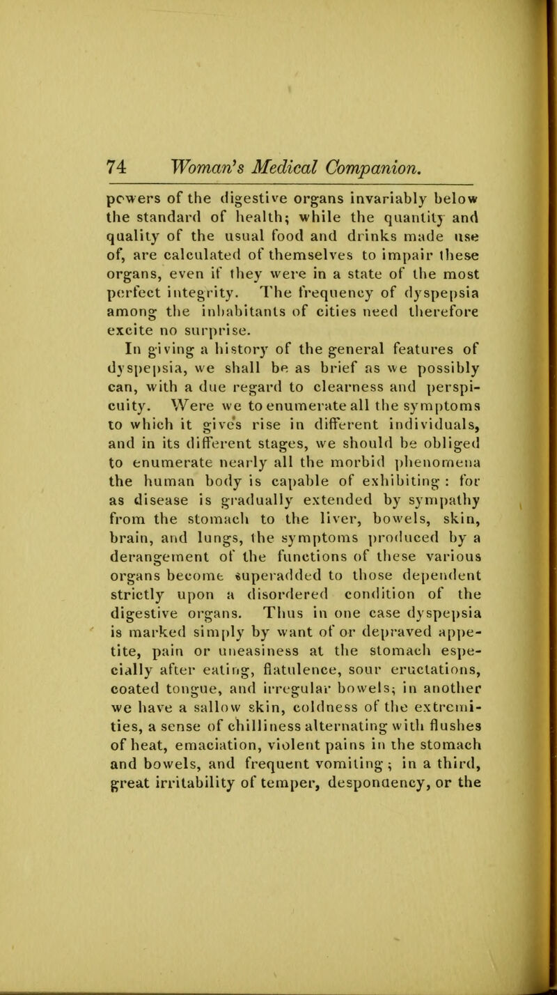 powers of the digestive organs invariably below the standard of health; while the quantity and quality of the usual food and drinks made use of, are calculated of themselves to impair these organs, even if they were in a state of the most perfect integrity. The frequency of dyspe|)sia among tlie inhabitants of cities need therefore excite no surprise. In giving a history of the general features of dyspepsia, we shall be as brief as we possibly can, with a due regard to clearness and perspi- cuity. Were we to enumerate all the symptoms to which it gives rise in different individuals, and in its different stages, we should be obliged to enumerate nearly all the morbid phenomena the human body is capable of exhibiting : for as disease is gradually extended by sympatliy from the stomach to the liver, bowels, skin, brain, and lungs, the symptoms produced by a derangement of the functions of these various organs become superadded to those dependent strictly upon a disordered condition of the digestive organs. Thus in one case dyspej)sia is marked sim[)ly by want of or depraved ap])e- tite, pain or uneasiness at the stomacli espe- cially after eating, flatulence, sour eructations, coated tongue, and irregular bowels^ in another we have a sallow skin, coldness of tlie extremi- ties, a sense of chilliness alternating with flushes of heat, emaciation, violent pains in ihe stomach and bowels, and frequent vomiting ; in a third, great irritability of temper, desponaency, or the