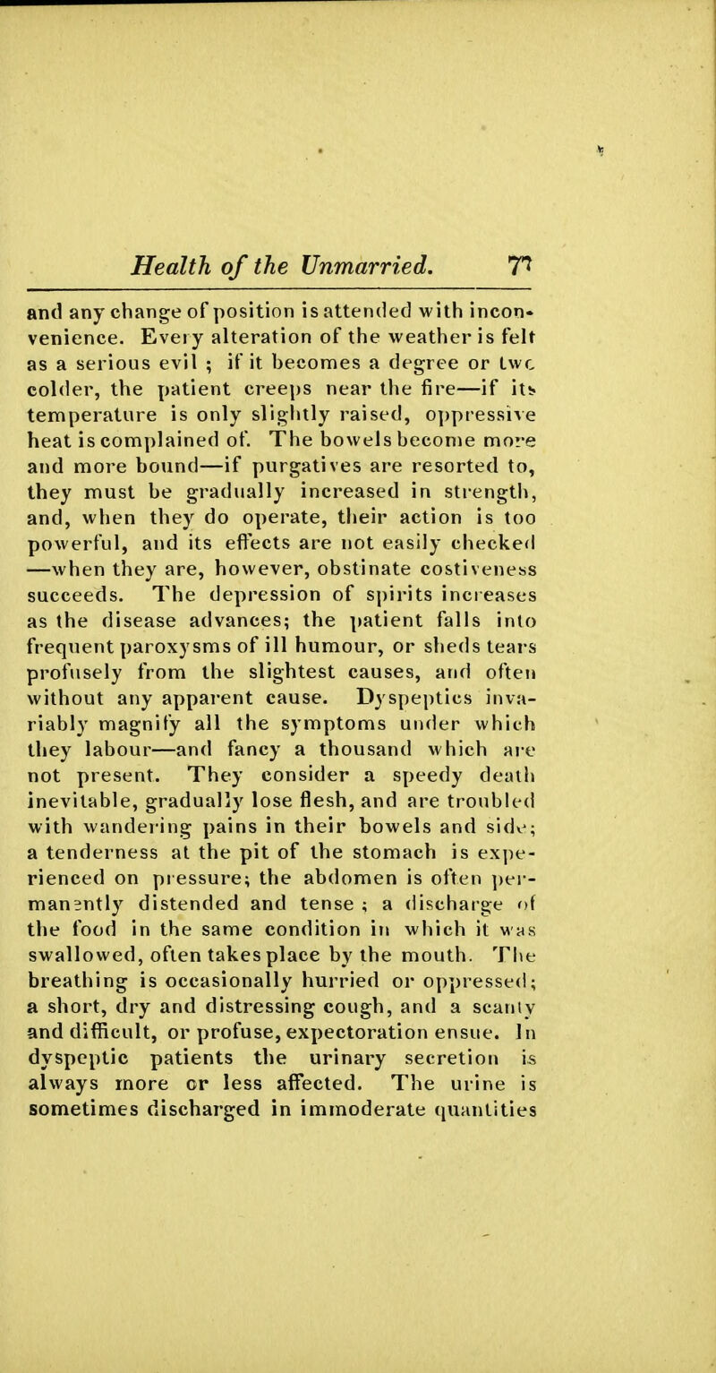 and any change of position is attended with incon- venience. Every alteration of the weather is felt as a serious evil ; if it becomes a degree or Lwc colder, the patient creeps near the fire—if it^ temperature is only slightly raised, o])pressive heat is complained of. The bowels become more and more bound—if purgatives are resorted to, they must be gradually increased in strength, and, when they do operate, their action is too powerful, and its effects are not easily checked —when they are, however, obstinate costiveness succeeds. The depression of spirits increases as the disease advances; the patient falls into frequent paroxysms of ill humour, or sheds tears profusely from the slightest causes, and often without any apparent cause. D3'speptics inva- riably magnify all the symptoms under which they labour—and fancy a thousand which are not present. They consider a speedy deatii inevitable, gradually lose flesh, and are troubled with wandering pains in their bowels and sidv; a tenderness at the pit of the stomach is expe- rienced on pressure; the abdomen is often jier- manently distended and tense ; a discharge of the food in the same condition in which it whs swallowed, often takes place by the mouth. The breathing is occasionally hurried or oppressed; a short, dry and distressing cough, and a scanlv and difRcult, or profuse, expectoration ensue. In dyspeptic patients the urinary secretion is always more or less affected. The urine is sometimes discharged in immoderate quantities