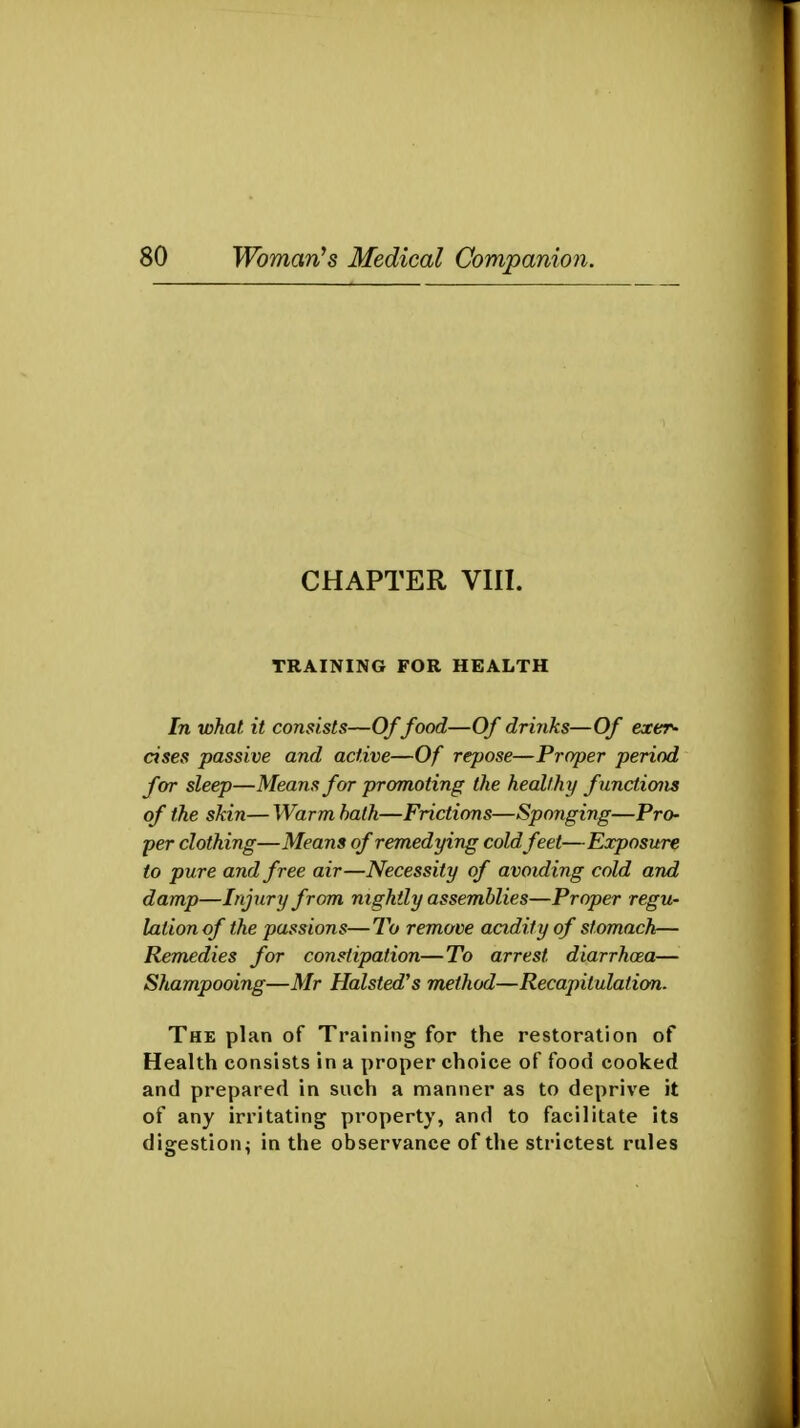 CHAPTER VIII. TRAINING FOR HEALTH In what it consists—Of food—Of drinks—Of exer- cises passive and active—Of repose—Proper period for sleep—Means for promoting the healthy fnnctions of the skin— Warm hath—Frictions—Sponging—Pro- per clothing—Means of remedying cold feet—Exposure to pure and free air—Necessity of avoiding cold and damp—Injury from nightly assemblies—Proper regu- lation of the passions—To remove acidity of stomach— Remedies for constipation—To arrest diarrhoea— Shampooing—Mr Halsted's method—Recapitulation. The plan of Training for the restoration of Health consists in a proper choice of food cooked and prepared in such a manner as to deprive it of any irritating property, and to facilitate its digestion i in the observance of the strictest rules