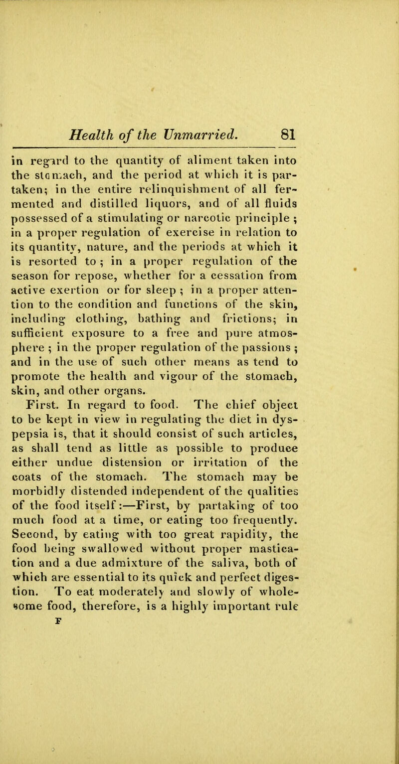 in regird to the quantity of aliment taken into the slon^ach, and the period at which it is par- taken; in the entire relinquishment of all fer- mented and distilled liquors, and of all fluids possessed of a stimulating or narcotic principle ; in a proper regulation of exercise in relation to its quantity, nature, and the periods at which it is resorted to ; in a proper regulation of the season for repose, whether for a cessation from active exertion or for sleep ; in a proper atten- tion to the condition and functions of the skin, including clothing, bathing and frictions; in sufficient exposure to a free and pure atmos- phere ; in the proper regulation of the passions ; and in the use of such other means as tend to promote the health and vigour of the stomach, skin, and other organs. First. In regard to food. The chief object to be kept in view in regulating the diet in dys- pepsia is, that it should consist of such articles, as shall tend as little as possible to produce either undue distension or irritation of the coats of the stomach. The stomach may be morbidly distended independent of the qualities of the food itself:—First, by partaking of too much food at a time, or eating too frequently. Second, by eating with too great rapidity, the food being swallowed without proper mastica- tion and a due admixture of the saliva, both of which are essential to its quick and perfect diges- tion. To eat moderately and slowly of whole- some food, therefore, is a highly important rule F