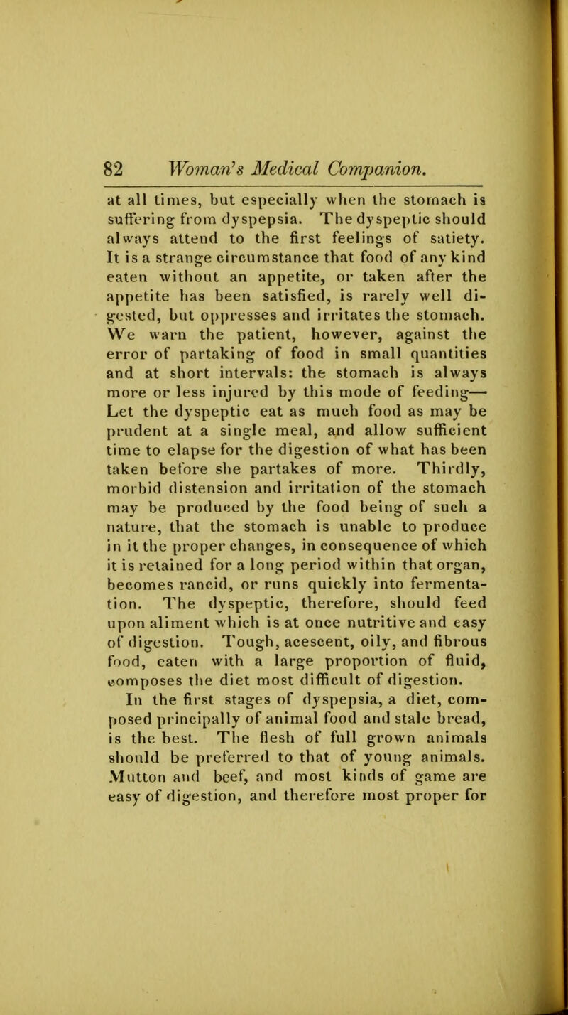 at all times, but especially when the stomach is suffering from dyspepsia. The dyspeptic should always attend to the first feelings of satiety. It is a strange circumstance that food of any kind eaten without an appetite, or taken after the appetite has been satisfied, is rarely well di- gested, but oppresses and irritates the stomach. We warn the patient, however, against the error of partaking of food in small quantities and at short intervals: the stomach is always more or less injured by this mode of feeding- Let the dyspeptic eat as much food as may be prudent at a single meal, and allow sufficient time to elapse for the digestion of what has been taken before she partakes of more. Thirdly, morbid distension and irritation of the stomach may be produced by the food being of such a nature, that the stomach is unable to produce in it the proper changes, in consequence of which it is retained for a long period within that organ, becomes rancid, or runs quickly into fermenta- tion. The dyspeptic, therefore, should feed upon aliment which is at once nutritive and easy of digestion. Tough, acescent, oily, and fibrous food, eaten with a large proportion of fluid, composes the diet most difficult of digestion. In the first stages of dyspepsia, a diet, com- posed principally of animal food and stale bread, is the best. Tiie flesh of full grown animals should be preferred to that of young animals. Mutton and beef, and most kinds of game are easy of digestion, and therefore most proper for