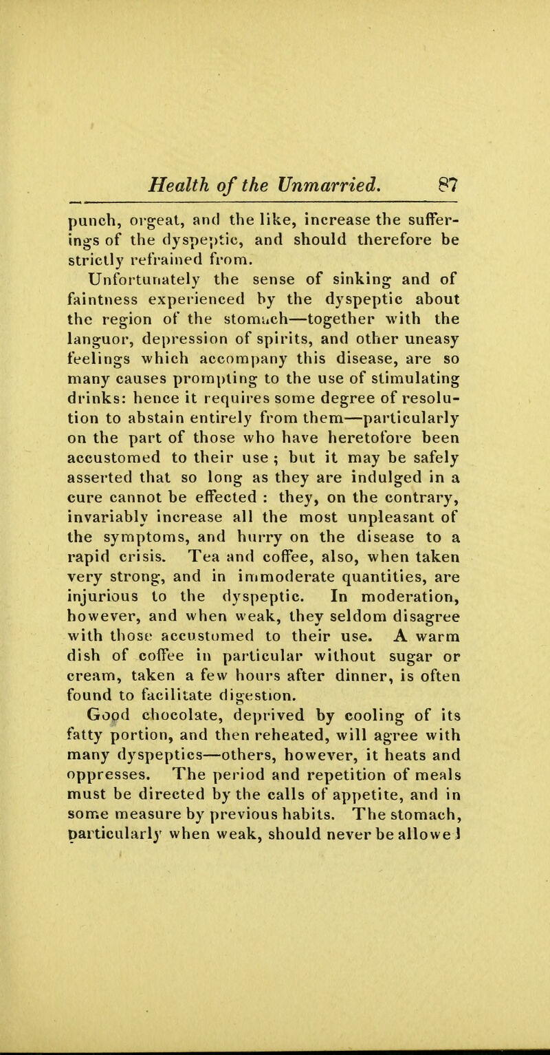punch, orgeat, and the like, increase the suffer- ings of the ciyspe;)tic, and should therefore be strictly refrained from. Unfortunately the sense of sinking and of faintness experienced by the dyspeptic about the region of the stomuch—together with the languor, depression of spirits, and other uneasy feelings which accompany this disease, are so many causes prompting to the use of stimulating drinks: hence it requires some degree of resolu- tion to abstain entirely from them—particularly on the part of those who have heretofore been accustomed to their use ; but it may be safely asserted that so long as they are indulged in a cure cannot be effected : they, on the contrary, invariably increase all the most unpleasant of the symptoms, and hurry on the disease to a rapid crisis. Tea and coffee, also, when taken very strong, and in immoderate quantities, are injurious to the dyspeptic. In moderation, however, and when weak, they seldom disagree with those accustomed to their use. A warm dish of coffee in particular without sugar or cream, taken a few hours after dinner, is often found to facilitate digestion. Good chocolate, deprived by cooling of its fatty portion, and then reheated, will agree with many dyspeptics—others, however, it heats and oppresses. The period and repetition of meals must be directed by the calls of appetite, and in some measure by previous habits. The stomach, particularly when weak, should never be allowe 1