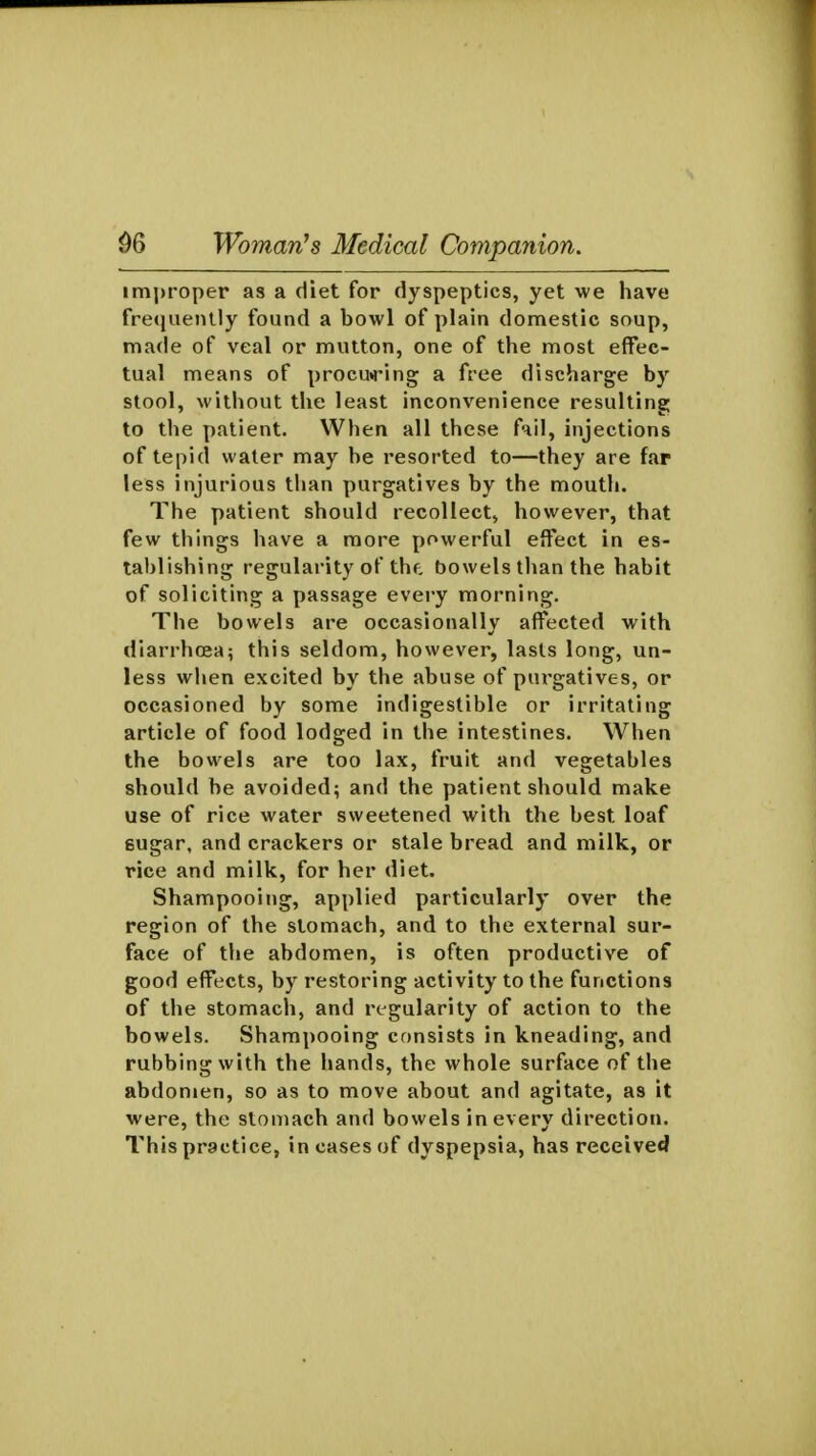im])roper as a diet for dyspeptics, yet we have frequently found a bowl of plain domestic soup, made of veal or mutton, one of the most effec- tual means of procu»ring a free discharge by stool, without the least inconvenience resulting to the patient. When all these fnil, injections of tepid water may be resorted to—they are far less injurious than purgatives by the mouth. The patient should recollect, however, that few things have a more powerful effect in es- tablishing regularity of thf, bowels than the habit of soliciting a passage every morning. The bowels are occasionally affected with diarrhoeai this seldom, however, lasts long, un- less when excited by the abuse of purgatives, or occasioned by some indigestible or irritating article of food lodged in the intestines. When the bowels are too lax, fruit and vegetables should be avoided; and the patient should make use of rice water sweetened with the best loaf gugar, and crackers or stale bread and milk, or rice and milk, for her diet. Shampooing, applied particularly over the region of the stomach, and to the external sur- face of the abdomen, is often productive of good effects, by restoring activity to the functions of the stomach, and regularity of action to the bowels. Shampooing consists in kneading, and rubbing with the hands, the whole surface of the abdonjen, so as to move about and agitate, as it were, the stomach and bowels in every direction. This practice, in cases of dyspepsia, has received