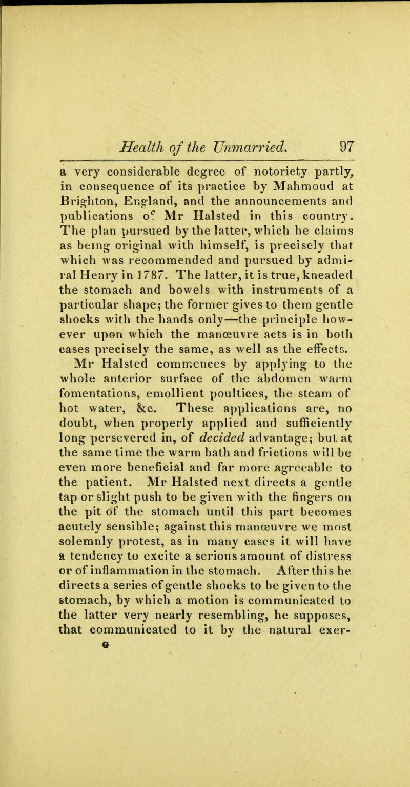 a very considerable degree of notoriety partly, in consequence of its practice by Mahmoud at Brighton, Eng-land, and the announcements and publications o'' Mr Halsted in this country. The plan pursued by the latter, which he claims as being original with himself, is precisely that which was recommended and pursued by admi- ral Henry in 1787. The latter, it is true, kneaded the stomach and bowels with instruments of a particular shape; the former gives to them gentle shocks with the hands only—the principle how- ever upon which the manoeuvre acts is in botli cases precisely the same, as well as the effects. Mr Halsled commences by applying to the whole anterior surface of the abdomen warm fomentations, emollient poultices, the steam of hot water, &c. These applications are, no doubt, when properly applied and sufficiently long persevered in, of decided advantage; but at the same time the warm bath and frictions will be even more beneficial and far more agreeable to the patient. Mr Halsted next directs a gentle tap or slight push to be given with the fingers on the pit of the stomach until this part becomes acutely sensible; against this raanoguvre we most solemnly protest, as in many cases it will have ft tendency to excite a serious amount of distress or of inflammation in the stomach. After this he directs a series of gentle shocks to be given to the stomach, by which a motion is communicated to the latter very nearly resembling, he supposes, that communicated to it by the natural exer-