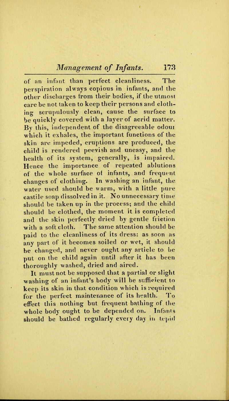 of an infant than perfect cleanliness. The perspiration always copious in infants, and the other discharges from their bodies, if the utmost care be not taken to keep their persons and cloth- ing scrupulously clean, cause the surface to be quickly covered with a layer of acrid matter. By this, independent of the disagreeable odoui which it exhales, the important functions of the skin are impeded, eruptions are produced, the child is rendered peevish and uneasy, and the health of its system, generally, is impaired. Hence the importance of repeated ablutions of the whole surface ot infants, and frequent changes of clothing. In washing an infant, the water used should be warm, with a little ])ure castile soap dissolved in it. No unnecessary time should be taken up in the process; and the child should be clothed, the moment it is completed and the skin perfectly dried by gentle friction with a soft cloth. The same attention should be paid to the cleanliness of its dress: as soon as any part of it becomes soiled or wet, it should be changed, and never ought any article to be put on the child again until after it has been thoroughly washed, dried and aired. It must not be supposed that a partial or slight washing of an infant's body will be sufficient to keep its skin in that condition which is required for the perfect maintenance of its health. To effect this nothing but frequent bathing of the whole body ought to be depended on. Inf^^nts should be bathed regularly every day in tepid