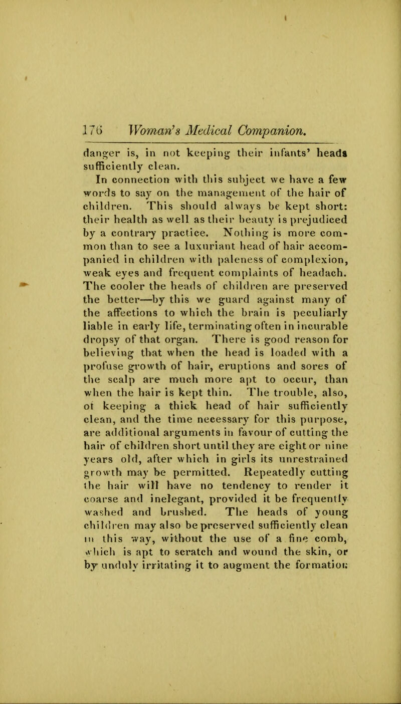 daiif^er is, in not keeping their infants' heada sufficiently clean. In connection with this subject we have a few M'ords to say on the manag;enient of the hair of children. This should always be kept short: their health as well as their beauty is prejudiced by a contrary practice. Nothing is nnore com- mon than to see a luxuriant head of hair accom- panied in children with paleness of complexion, weak eyes and frequent complaints of headach. The cooler the heads of children are preserved the better—by this we guard against many of the affections to which the brain is peculiarly liable in early life, terminating often in incurable dropsy of that organ. There is good reason for believing that when the head is loaded with a profuse growth of hair, eruptions and sores of tlje scalp are much more apt to occur, than when the hair is kept thin. The trouble, also, ot keeping a thick head of hair sufficiently clean, and the time necessary for this purpose, are additional arguments in favour of cutting the hair of children short until they are eight or nine years old, after which in girls its unrestrained growth may be permitted. Repeatedly cutting the hair will have no tendency to render it coarse and inelegant, provided it be frequently M'ashed and brushed. The heads of young children may also be preserved sufficiently clean III this way, without the use of a fine comb, v\ hich is apt to scratch and wound the skin, or by unduly irritating it to augment the formatioi;