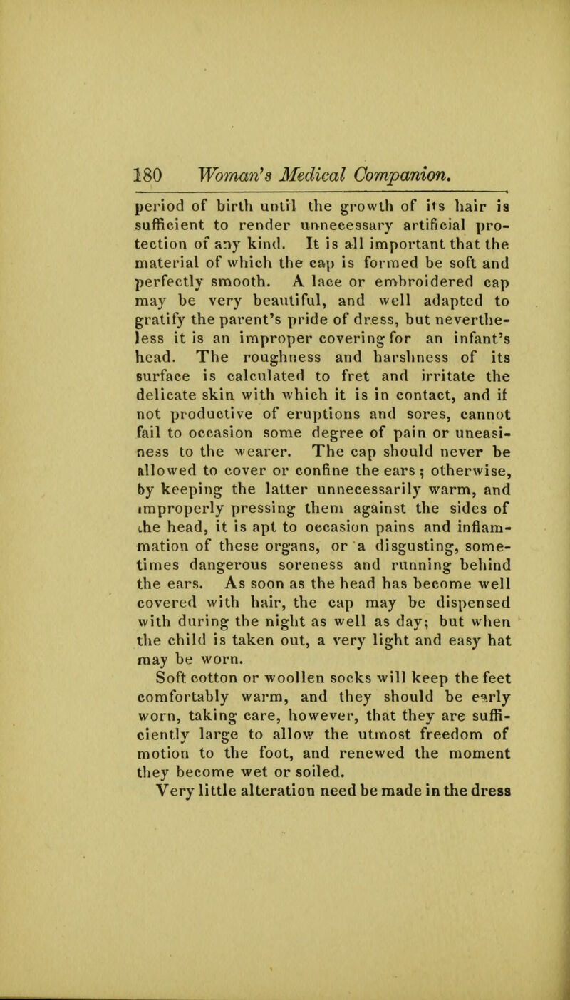 period of birth until the growth of its liair is sufficient to render unnecessary artificial pro- tection of any kind. It is all important that the material of which the cap is formed be soft and perfectly smooth. A lace or embroidered cap may be very beautiful, and well adapted to gratify the parent's pride of dress, but neverthe- less it is an improper covering for an infant's head. The roughness and harshness of its surface is calculated to fret and irritate the delicate skin with which it is in contact, and it not productive of eruptions and sores, cannot fail to occasion some degree of pain or uneasi- ness to the wearer. The cap should never be allowed to cover or confine the ears; otherwise, by keeping the latter unnecessarily warm, and improperly pressing them against the sides of (.he head, it is apt to occasion pains and inflam- mation of these organs, or a disgusting, some- times dangerous soreness and running behind the ears. As soon as the head has become •well covered with hair, the cap may be dispensed with during the night as well as day; but when the child is taken out, a very light and easy hat may be worn. Soft cotton or woollen socks will keep the feet comfortably warm, and they should be c^rly worn, taking care, however, that they are suffi- ciently large to allow the utmost freedom of motion to the foot, and renewed the moment they become wet or soiled. Very little alteration need be made in the dress