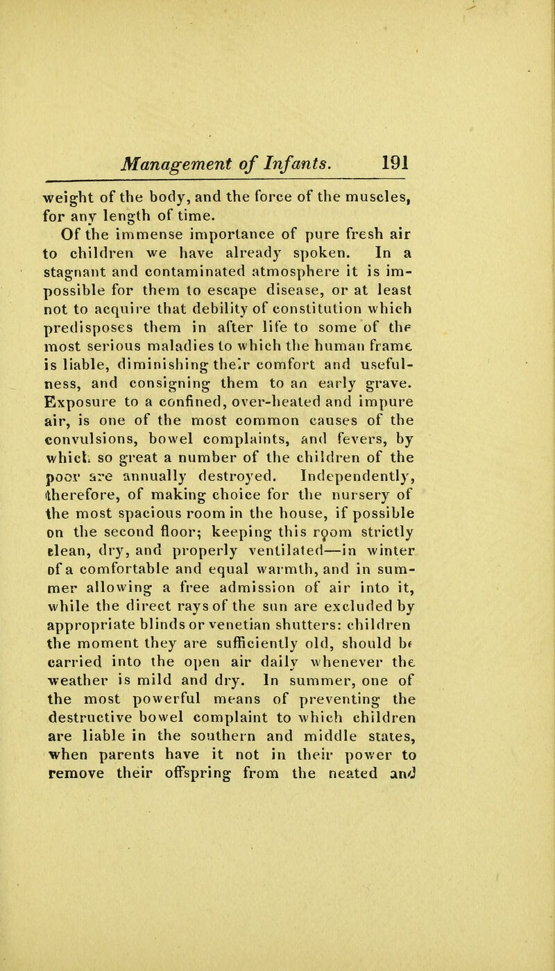 weight of the body, and the force of the muscles, for any length of time. Of the immense importance of pure fresh air to children we have already spoken. In a stagnant and contaminated atmosphere it is im- possible for them to escape disease, or at least not to acquire that debility of constitution which predisposes them in after life to some of the most serious maladies to which the human frame is liable, diminishing the.r comfort and useful- ness, and consigning them to an early grave. Exposure to a confined, over-heated and impure air, is one of the most common causes of the convulsions, bowel complaints, and fevers, by which so great a number of the children of the poor are annually destroyed. Independently, itherefore, of making choice for the nursery of the most spacious room in the house, if possible on the second floor; keeping this room strictly clean, dry, and properly ventilated—in winter of a comfortable and equal warmth, and in sum- mer allowing a free admission of air into it, while the direct rays of the sun are excluded by appropriate blinds or Venetian shutters: children the moment they are sufficiently old, should bf carried into the open air daily whenever the weather is mild and dry. In summer, one of the most powerful means of preventing the destructive bowel complaint to which children are liable in the southern and middle states, when parents have it not in their power to remove their off'spring from the neated and