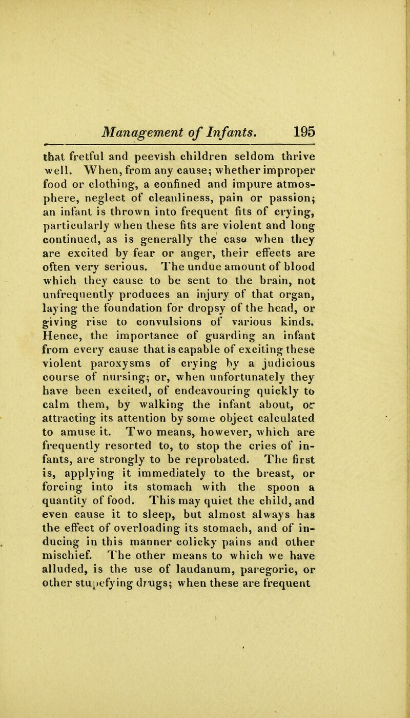 that fretful and peevish children seldom thrive well. When, from any cause; whether improper food or clothing, a confined and impure atmos- phere, neglect of cleanliness, pain or passion^ an infant is thrown into frequent fits of crying, particularly when these fits are violent and long continued, as is generally the case when they are excited by fear or anger, their effects are often very serious. The undue amount of blood which they cause to be sent to the brain, not unfrequently produces an injury of that organ, laying the foundation for dropsy of the head, or giving rise to convulsions of various kinds. Hence, the importance of guarding an infant from every cause that is capable of exciting these violent paroxysms of crying by a judicious course of nursing; or, when unfortunately they have been excited, of endeavouring quickly to calm them, by walking the infant about, or attracting its attention by some object calculated to amuse it. Two means, however, which are frequently resorted to, to stop the cries of in- fants, are strongly to be reprobated. The first is, applying it immediately to the breast, or forcing into its stomach with the spoon a quantity of food. This may quiet the child, and even cause it to sleep, but almost always has the effect of overloading its stomach, and of in- ducing in this manner colicky pains and other mischief. The other means to which we have alluded, is the use of laudanum, paregoric, or other stupefying drxigs; when these are frequent