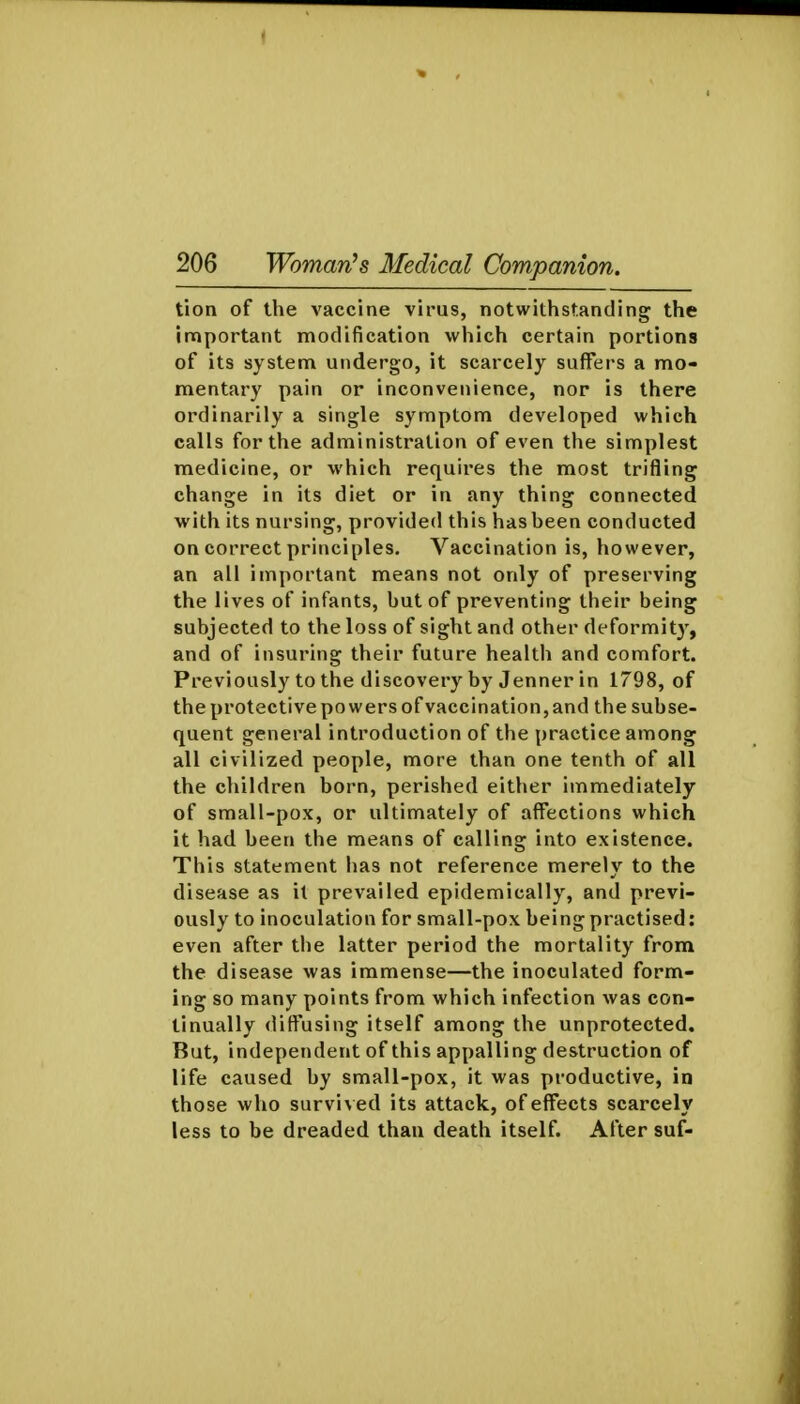 tion of the vaccine virus, notwithstanding the important modification which certain portions of its system undergo, it scarcely suffers a mo- mentary pain or inconvenience, nor is there ordinarily a single symptom developed which calls for the administration of even the simplest medicine, or which requires the most trifling change in its diet or in any thing connected with its nursing, provided this has been conducted on correct principles. Vaccination is, however, an all important means not only of preserving the lives of infants, but of preventing their being subjected to the loss of sight and other deformity, and of insuring their future health and comfort. Previously to the discovery by Jenner in 1798, of the protective powers of vaccination, and the subse- quent general introduction of the practice among all civilized people, more than one tenth of all the children born, perished either immediately of small-pox, or ultimately of affections which it had been the means of calling into existence. This statement has not reference merely to the disease as it prevailed epidemically, and previ- ously to inoculation for small-pox being practised: even after the latter period the mortality from the disease was immense—the inoculated form- ing so many points from which infection was con- tinually diffusing itself among the unprotected. But, independent of this appalling destruction of life caused by small-pox, it was productive, in those who survi\ed its attack, of effects scarcely less to be dreaded than death itself. After suf-