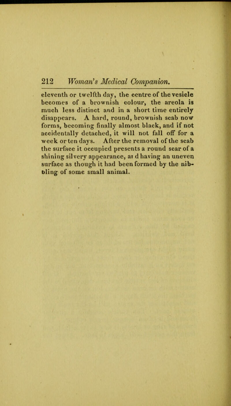 eleventh or twelfth day, the centre of the vesicle becomes of a brownish colour, the areola is much less distinct and in a sliort time entirely disappears. A hard, round, brownish scab now forms, becoming finally almost black, and if not accidentally detached, it will not fall off for a week or ten days. After the removal of the scab the surface it occupied presents a round scar of a shining silvery appearance, ai d having an uneven surface as though it had been formed by the nib- Dling of some small animal.