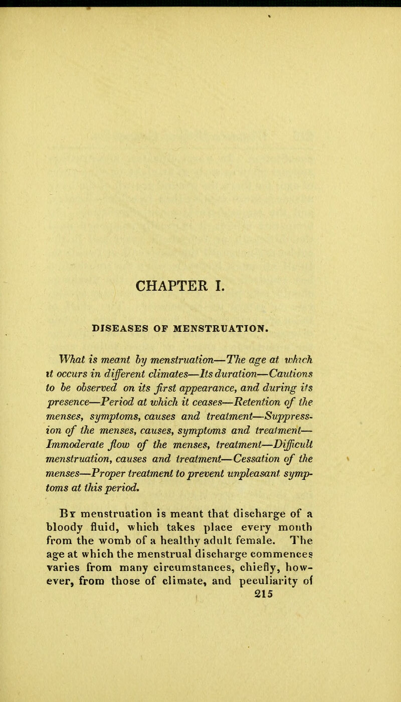 CHAPTER I. DISEASES OF MENSTRUATION. What is meant by menstruation—The age at ivh^ch It occurs in different climates—Its duration—Cautions to be observed on its first appearance, and during its presence—Period at which it ceases—Retention of the menses, symptoms, causes and treatment—Suppress- ion of the menses, causes, symptoms and treatment— Immoderate flow of the menses, treatment—Difficult menstruation, causes and treatment—Cessation of the menses—Proper treatment to prevent unpleasant symp- toms at this period. By menstruation is meant that discharge of a bloody fluid, which takes place every month from the womb of a healthy adult female. The. age at which the menstrual discharge commences varies from many circumstances, chiefly, how- ever, from those of climate, and peculiarity o(