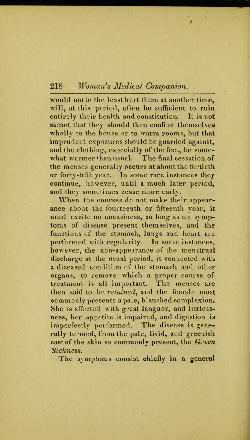 would not in the least hurt them at another time, will, at this period, often be sufficient to ruin entirely their health and constitution. It is not meant that they should then confine themselves wholly to tiie house or to warm rooms, but that imprudent exposures should be guarded against, and the clothing, especially of the feet, be some- what warmer *han usual. The final cessation of the menses generally occurs at about the fortieth or forty-fifth year. In some rare instances they continue, however, until a much later period, and they sometimes cease more early. When the courses do not make their appear- ance about the fourteenth or fifteenth year, it need excite no uneasiness, so long as no symp- toms of disease present themselves, and the functions of the stomach, lungs and heart are performed with regularity. In some instances, however, the non-appearance of the menstrual discharge at the usual period, is connected with a diseased condition of the stomach and other organs, to remove which a proper course of treatment is all important. The menses are then said to be retained, and the female most commonly presents a pale, blanched complexion. She is affticted with great languor, and listless- ness, her appetite is impaired, and digestion is imperfectly performed. The disease is gene- rally termed, from the pale, livid, and greenish cast of the skin so commonly present, the Green Sickness. The symptoms consist chiefly in a general