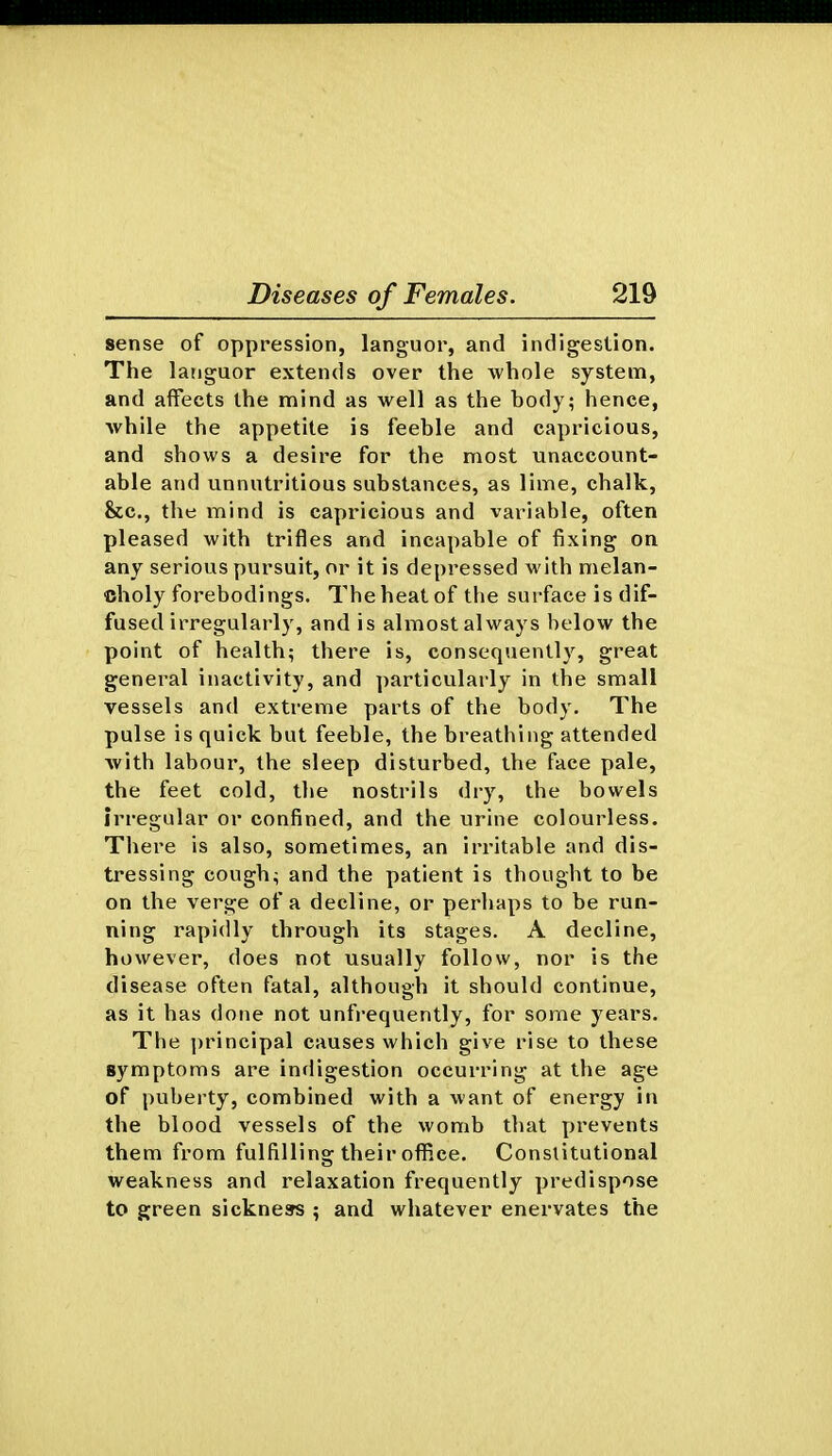 sense of oppression, languor, and indigestion. The languor extends over the whole system, and affects the mind as well as the body; hence, ■while the appetite is feeble and capricious, and shows a desire for the most unaccount- able and unnutritious substances, as lime, chalk, Sec, the mind is capricious and variable, often pleased with trifles and incapable of fixing on any serious pursuit, or it is depressed with melan- choly forebodings. The heat of the surface is dif- fused irregularly, and is almost always below the point of health; there is, consequently, great general inactivity, and particularly in the small vessels and extreme parts of the body. The pulse is quick but feeble, the breathing attended with labour, the sleep disturbed, the face pale, the feet cold, the nostrils dry, the bowels irregular or confined, and the urine colourless. There is also, sometimes, an irritable and dis- tressing cough; and the patient is thought to be on the verge of a decline, or perhaps to be run- ning rapidly through its stages. A decline, however, does not usually follow, nor is the disease often fatal, although it should continue, as it has done not unfrequently, for some years. The principal causes which give rise to these symptoms are indigestion occurring at the age of puberty, combined with a want of energy in the blood vessels of the womb that prevents them from fulfilling their office. Constitutional weakness and relaxation frequently predispose to green sickness ; and whatever enervates the