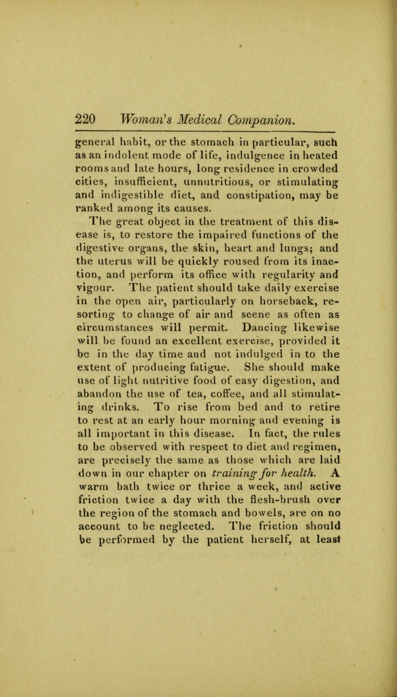 general hubit, or the stomach in particular, such as an indolent mode of life, indulgence in heated rooms and late hours, long residence in crowded cities, insufficient, unnutritious, or stimulating and indigestible diet, and constipation, may be ranked among its causes. The great object in the treatment of this dis- ease is, to restore the impaired functions of the digestive organs, the skin, heart and lungs; and the uterus will be quickly roused from its inac- tion, and perform its office with regularity and vigour. The patient should take daily exercise in the open air, particularly on horseback, re- sorting to change of air and scene as often as circumstances will permit. Dancing likewise will be found an excellent exercise, provided it be in the day time and not indulged in to the extent of producing fatigue. Slie should make use of light nutritive food of easy digestion, and abandon the use of tea, coffee, and all stimulat- ing drinks. To rise from bed and to retire to rest at an early hour morning and evening is all important in this disease. In fact, the rules to be observed with respect to diet and regimen, are precisely the same as those which are laid down in our chapter on training for health. A warm bath twice or thrice a week, and active friction twice a day with the flesh-brush over the region of the stomach and bowels, are on no account to be neglected. The friction should be performed by the patient herself, at least