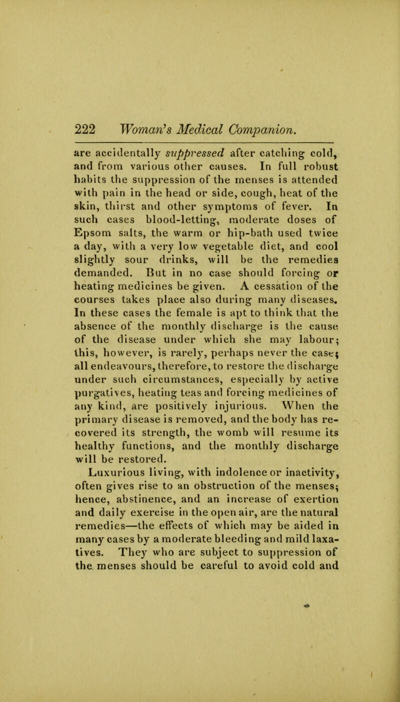 are accidentally s^ippressed after catching cold, and from various other causes. In full robust habits the suppression of the menses is attended with pain in the head or side, cough, heat of the skin, thirst and other symptoms of fever. In such cases blood-letting, moderate doses of Epsom salts, the warm or hip-bath used twice a day, witli a very low vegetable diet, and cool slightly sour drinks, will be the remedies demanded. But in no case should forcing or heating medicines be given, A cessation of the courses takes place also during many diseases. In these cases the female is apt to think that the absence of the monthly discharge is the cause of the disease under which she may labour; this, however, is rarely, perhaps never the case; all endeavours, therefore, to restore the discharge under such circumstances, especially by active purgatives, heating teas and forcing medicines of any kind, are positively injurious. When the primary disease is removed, and the body has re- covered its strength, the womb will resume its healthy functions, and the monthly discharge will be restored. Luxurious living, with indolence or inactivity, often gives rise to an obstruction of the menses^ hence, abstinence, and an increase of exertion and daily exercise in the open air, are the natural remedies—the effects of which may be aided in many cases by a moderate bleeding and mild laxa- tives. They who are subject to suppression of the menses should be careful to avoid cold and