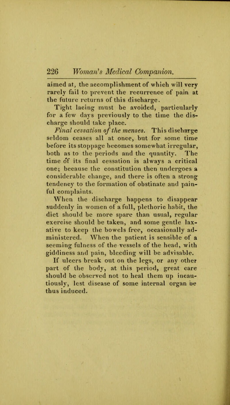 aimed at, the accomplishment of which will very rarely fail to prevent the recurrence of pain at the future returns of this discharge. Tight lacing must be avoided, particularly for a few days previously to the time the dis- charge should lake place. Fi}ial cessation of the menses. This discharge seldom ceases all at once, but for some time before its stoppage becomes somewhat irregular, both as to the periods and the quantity. The time o'f its final cessation is always a critical one; because the constitution then undergoes a considerable change, and there is often a strong tendency to the formation of obstinate and pain- ful complaints. When the discharge happens to disappear suddenly in women of a full, plethoric habit, the diet should be more spare than usual, regular exercise should be taken, and some gentle lax- ative to keep the bowels free, occasionally ad- ministered. When the patient is sensible of a seeming fulness of the vessels of the head, with giddiness and pain, bleeding will be advisable. If ulcers break out on the legs, or any other part of the body, at this period, great care should be observed not to heal them up incau- tiously, lest disease of some internal organ be thus induced.