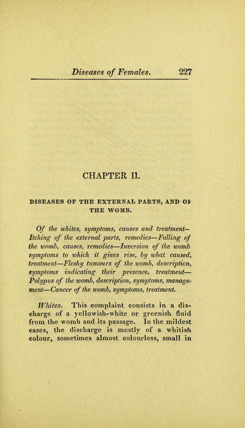 CHAPTER II. DISEASES OF THE EXTERNAL PARTS, AND O* THE WOMB. Of the whites, symptoms, causes and treatment- Itching of the external parts, remedies—Falling of the womb, causes, remedies—Inversion of the womb symptoms to which it gives rise, by what caused, treatment—Fleshy tumours of the womb, description, symptoms indicating their presence, treatment— Polypus of the womb, description, symptoms, manage- m.ent—Cancer of the womb, symptoms, treatment Whites. This complaint consists in a dis- charge of a yellowish-white or greenish fluid from the womb and its passage. In the mildest cases, the discharge is mostly of a whitish colour, sometimes almost colourless, small in